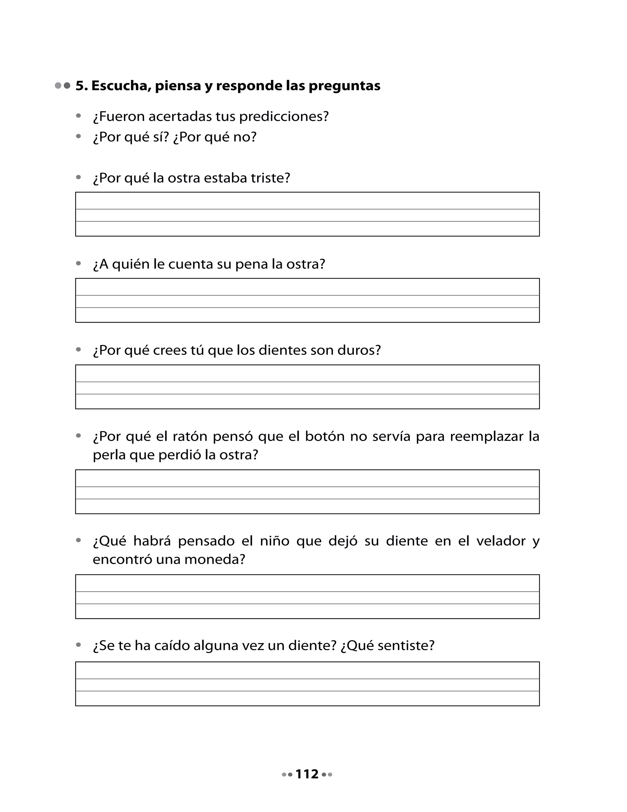 6. Reconocimiento de diálogos

•	   Marca	con	color	los	guiones	que	acompañan	los	diálogos	del	cuento.
•	   Léelos	con	tu	compañera	o	compañero	de	banco.		

7. Comenta

•	   ¿Has	escuchado	la	expresión	“aburrirse	como	una	ostra”?
•	   ¿Puedes	proponer	un	ejemplo	para	utilizar	esa	expresión?




Mi Bitácora de aprendizaje


     ¿Qué	aprendí	en	esta	clase?	



     ¿Qué	fue	lo	que	más	me	gustó?		




                                    113
 
