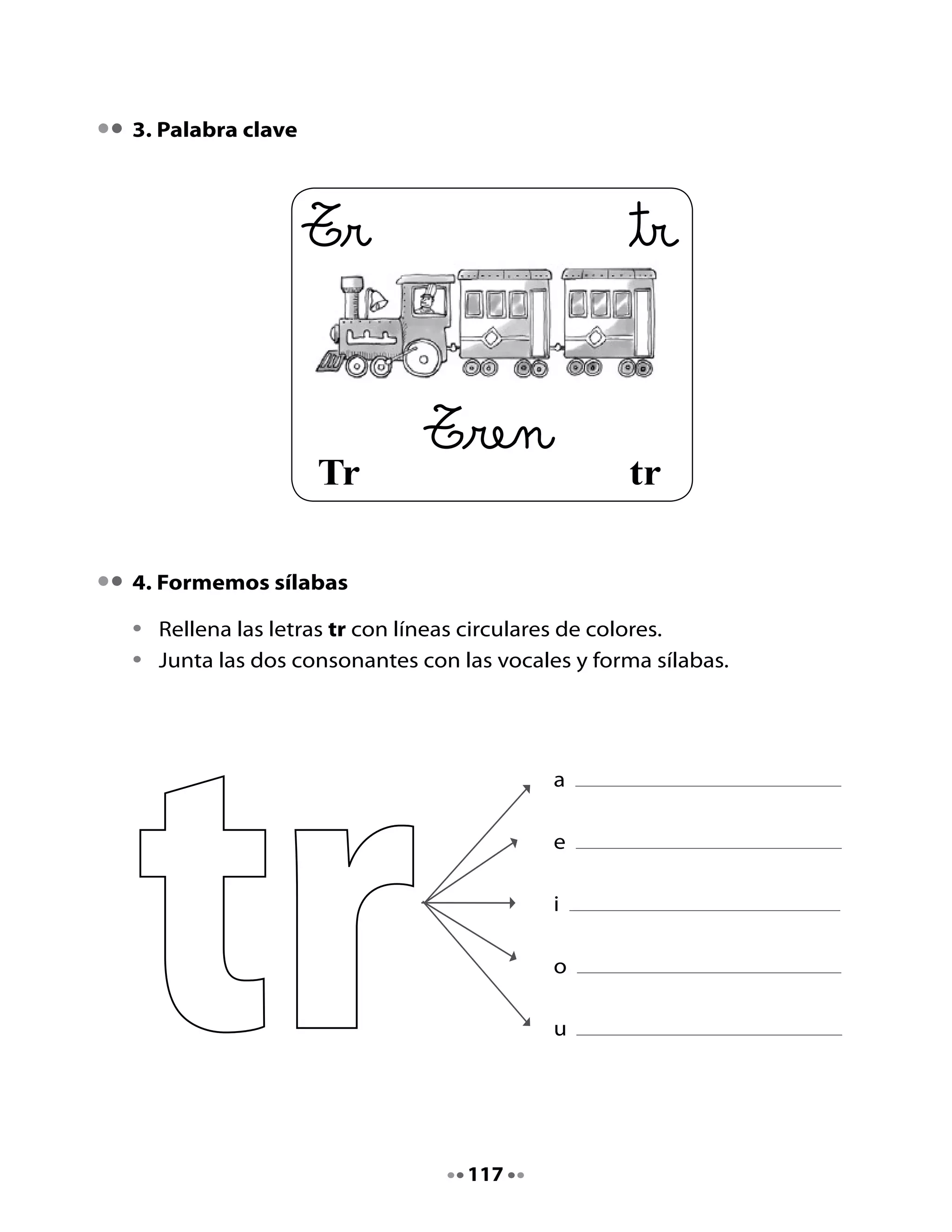 5. ¡Qué desorden de palabras!
•	   Ordena,	lee	y	escribe	las	palabras	correctamente.
•	   Cuenta	las	sílabas	con	golpes	de	palmas.
•	   Dibuja	lo	que	dice	la	palabra.

      pe trom ta                      tra os               no     true




      ci   clo        tri           o ne       tri         po    trom




Mi Bitácora de aprendizaje

     Hoy	aprendí:		

     Lo	que	más	me	gustó	de	la	clase	fue:			



     H         Cuenta	a	tus	papás	o	a	otros	familiares,	el	cuento	La ostra
     Tarea     que perdió su perla.		
               Pregúntales	si	ellos	dejaban	sus	dientes	al	ratón.


                                        118
 