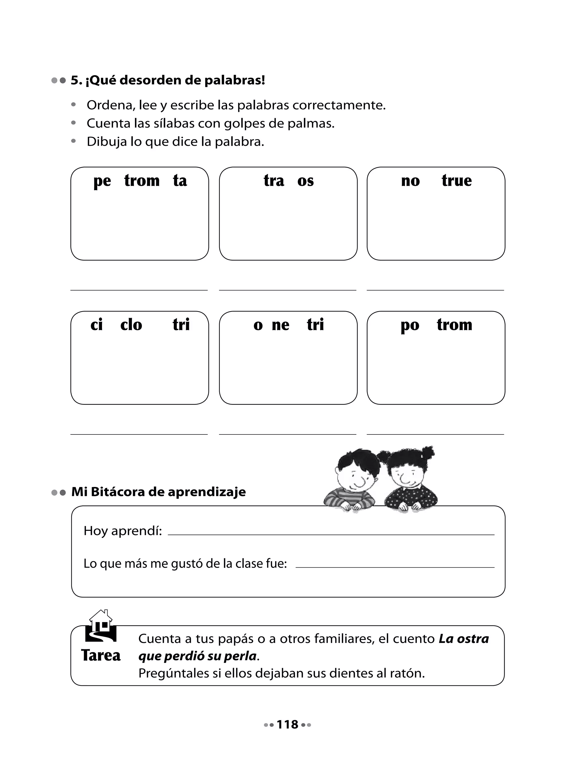 CLASE
                                      3

1. Ha llegado un tren cargado de…

•	Piensa	y	di	palabras	
	 que	empiecen	con	el	sonido	tr	
	 para	participar	en	este	juego.

2. Lectura compartida

	
     El trencito de estrellas
	    																Anónimo

     En	un	trencito	de	estrellas,
     la	luna	llegó	hasta	el	mar
     y	encontró	a	una	ostra	triste,
     a	quien	no	pudo	alegrar.


     En	un	trencito	de	estrellas,
     la	luna	llegó	hasta	el	mar
     y	la	ostra	sin	su	perla,
     su	pena	le	fue	a	contar.


     En	un	trencito	de	estrellas,
     la	luna	llegó	hasta	el	mar
     y	vio	que	un	pulpo	amigo,
     a	la	ostra	quiso	escuchar.




                                      119
 