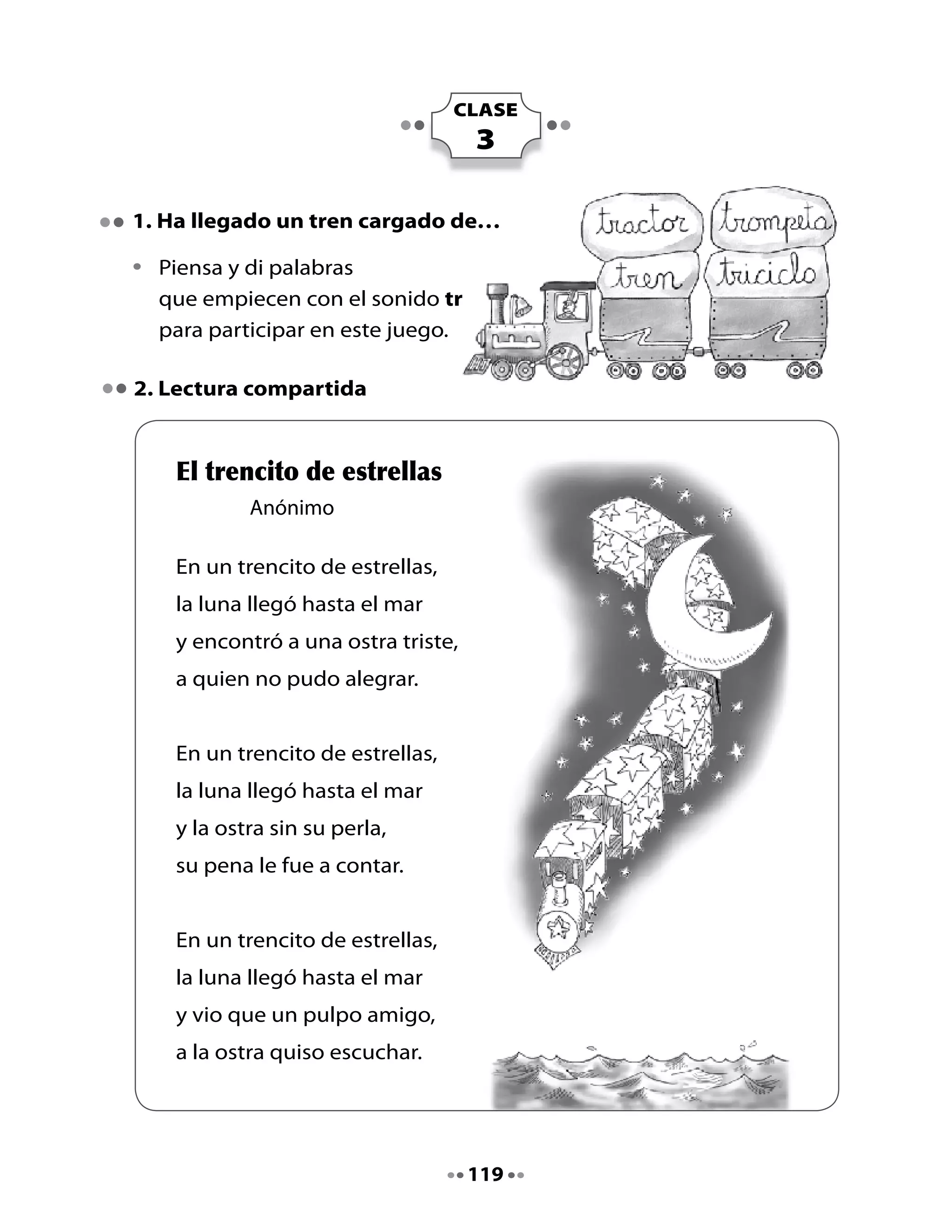 Piensa y responde:

•	   ¿Por	qué	la	luna	no	pudo	alegrar	a	la	ostra?
•	   ¿Qué	podría	haber	hecho	la	luna	para	que	la	ostra	no	tuviera	pena?
•	   Busca	en	el	poema	palabras	con	tr,	márcalas	y	léelas.

3. Imagina y escribe

•	   Imagina	el	sonido	de	las	palabras	y	escribe	cada	palabra	dibujada.

	         Una palabra ruidosa                Una palabra bailarina




         Una palabra luminosa                Una palabra sabrosa




                                    120
 