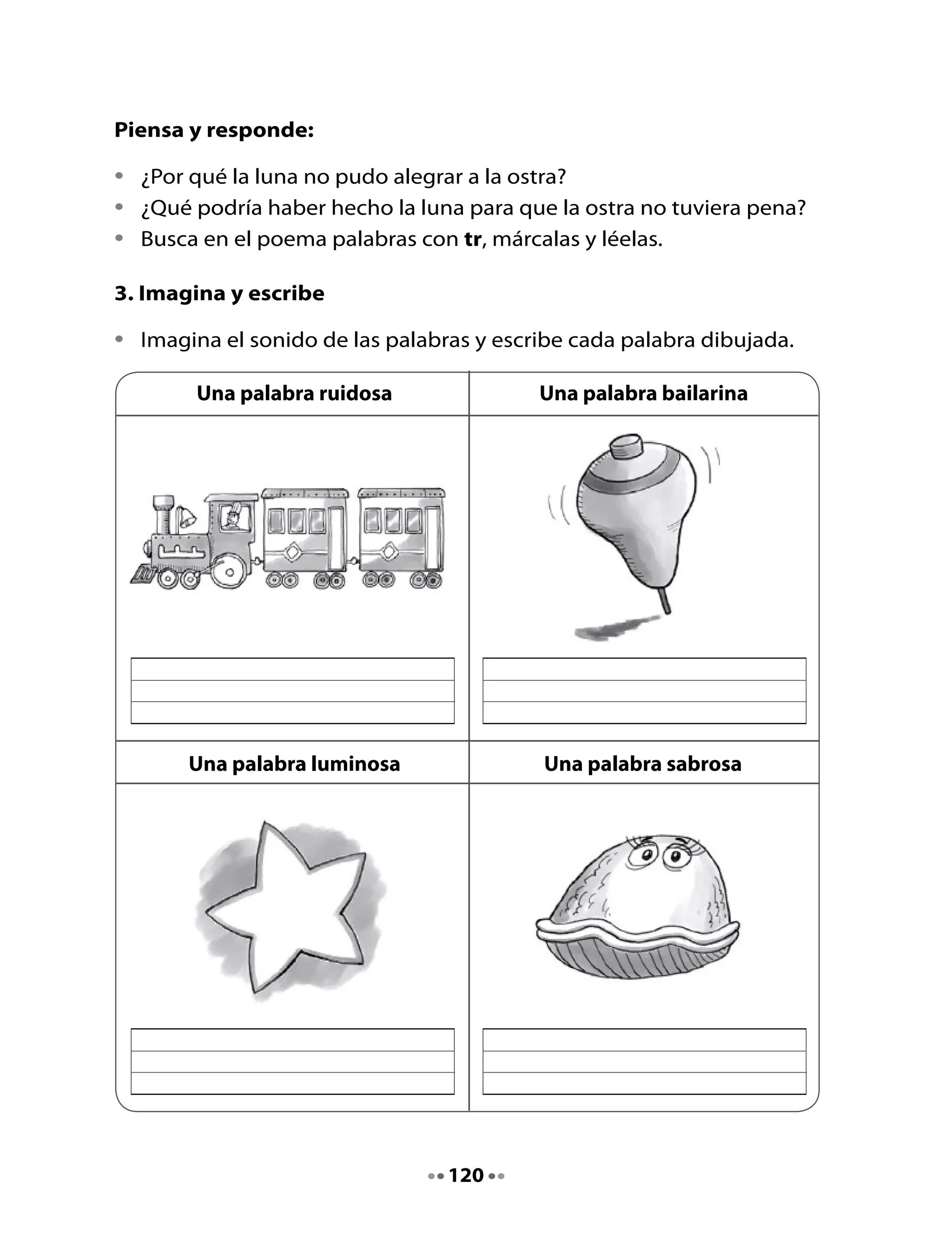4. Observa y responde

 •	   ¿Dónde	están	los	amigos	Memo,	Pepa,	Nano,	Lily?
 •	   ¿Qué	están	haciendo?
 •	   ¿Te	parece	que	están	contentos?	¿Por	qué?
 •	   ¿De	qué	crees	tú	que	tratará	este	texto?




 5. ¡Vamos a leer!
                                                     Profesora,	
                             ¿Qué	es	
                                                 ¿nosotros	podemos	
                                una	
                                                    escribir	una	
¿Qué	estás	                 historieta?	             historieta?		 ¡Por	supuesto!	
 leyendo?	          Una	                   Es	un	
                                                                 Lo	pasaremos	
              historieta	muy	           cuento	que	
                                                               muy	bien	inventando	
                 divertida.	          tiene	muchos	
                                                                  y	escribiendo	
                                          dibujos.	                historietas.	




                                           121
 
