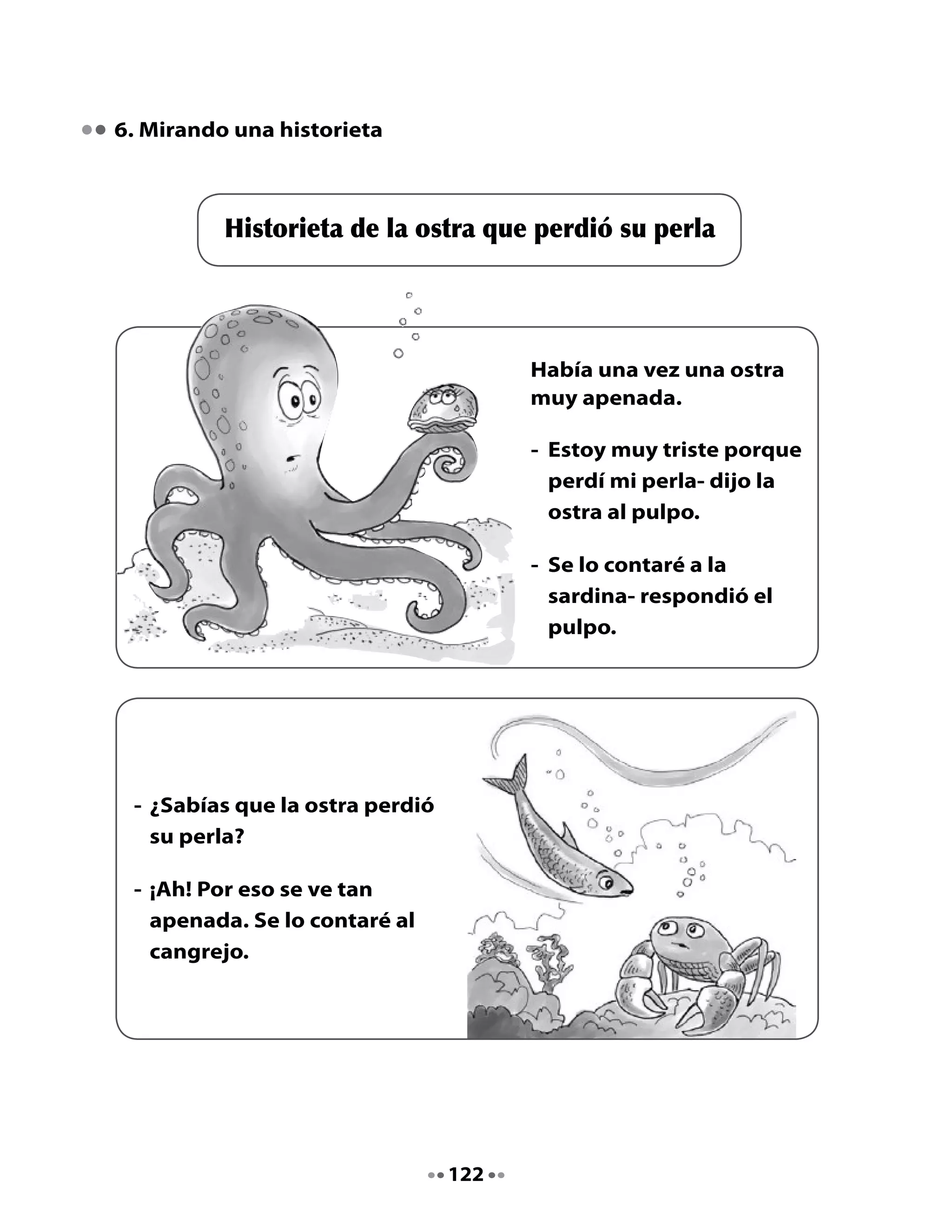 - ¿Tienes algo blanco,
                                             pequeño, duro y brillante,
                                             para alegrar a la ostra?

                                           - Sí, tengo una buena idea.




     Finalmente, el ratón encontró
     una solución.

     - Este diente podrá
       reemplazar la perla de la
       ostra.




7. ¡A escribir una historieta!

•	 Conversa	con	tu	compañera	o	compañero	sobre	la	historia	que	van	a	
   contar.
•	 Escribe	en	cada	cuadro	lo	que	dicen	los	personajes	que	imaginaron.	
   Después	 de	 revisar	 la	 escritura,	 podrás	 dibujar	 cada	 escena	 de	 la	
   historia.



                                     123
 