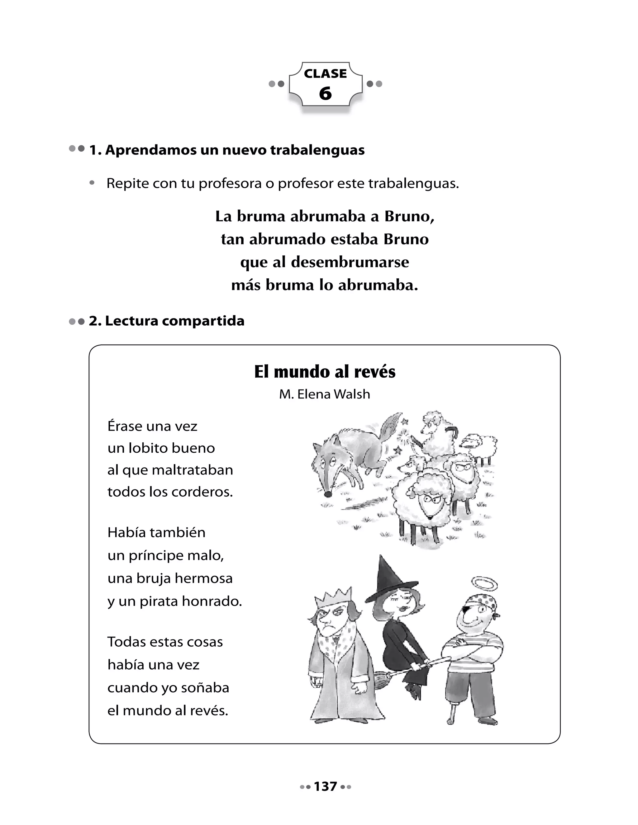 Escucha, piensa y responde las preguntas:

•	   ¿Cómo	te	imaginas	tú	el	mundo	al	revés?
•	   ¿Qué	hacen	los	piratas?

Palabra y más palabras:

•	   Busca	en	el	poema	palabras	que	indiquen	que	hay	un	solo	elemento.	
•	   Escríbelas	en	la	columna	correspondiente.
•	   Ahora	transforma	la	palabra	indicando	que	hay	más	de	un	elemento	
     y	la	escribes	en	la	otra	columna.


          Hay un elemento                Hay más de un elemento




Recuerda:		Las	palabras	de	la	columna	izquierda	están	en	singular	(un	
           solo	elemento).
	            Las	palabras	de	la	columna	derecha	están	en	plural	(más	de	
             un	elemento)




                                  138
 