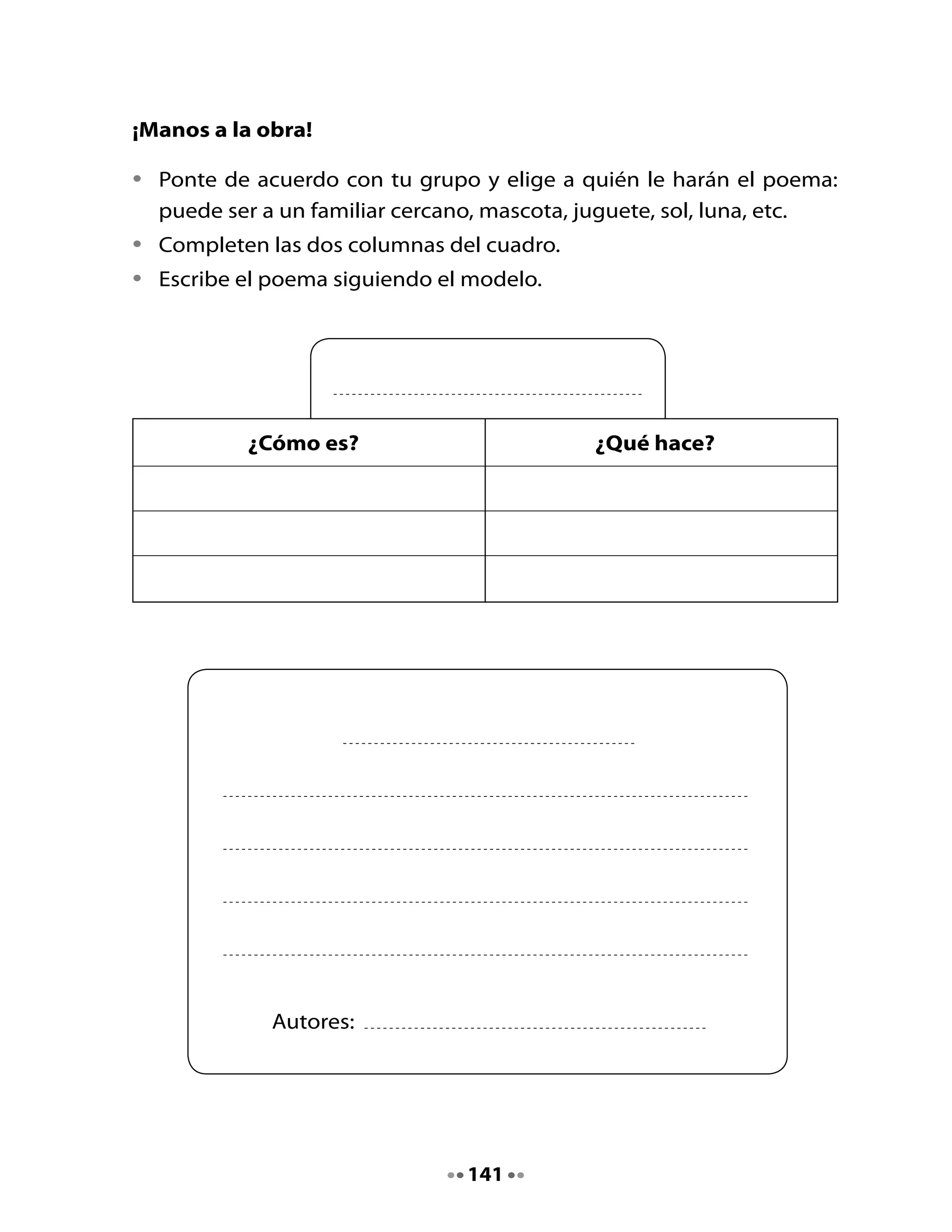 5. Revisemos el poema
•	    Lee	y	completa	el	siguiente	cuadro.

                                                          Sí   No

     Pusimos	mayúsculas.	       	

     Seguimos	el	orden	de	las	dos	columnas.	      	
     La	letra	es	clara.	   	

     Utilizamos	un	guión	en	los	diálogos.	 	

     El	último	verso	expresa	los	sentimientos.	   	

     Todos	los	integrantes	del	grupo	participamos.	   	

6. Lee y dibuja tu poema




Mi Bitácora de aprendizaje


     Comenta	con	tu	curso	lo	que	aprendieron	hoy.

     ¿Qué	aprendí	hoy?		                                            		

     ¿Para	qué	me	sirve	lo	que	he	aprendido?			                     	




                                     142
 