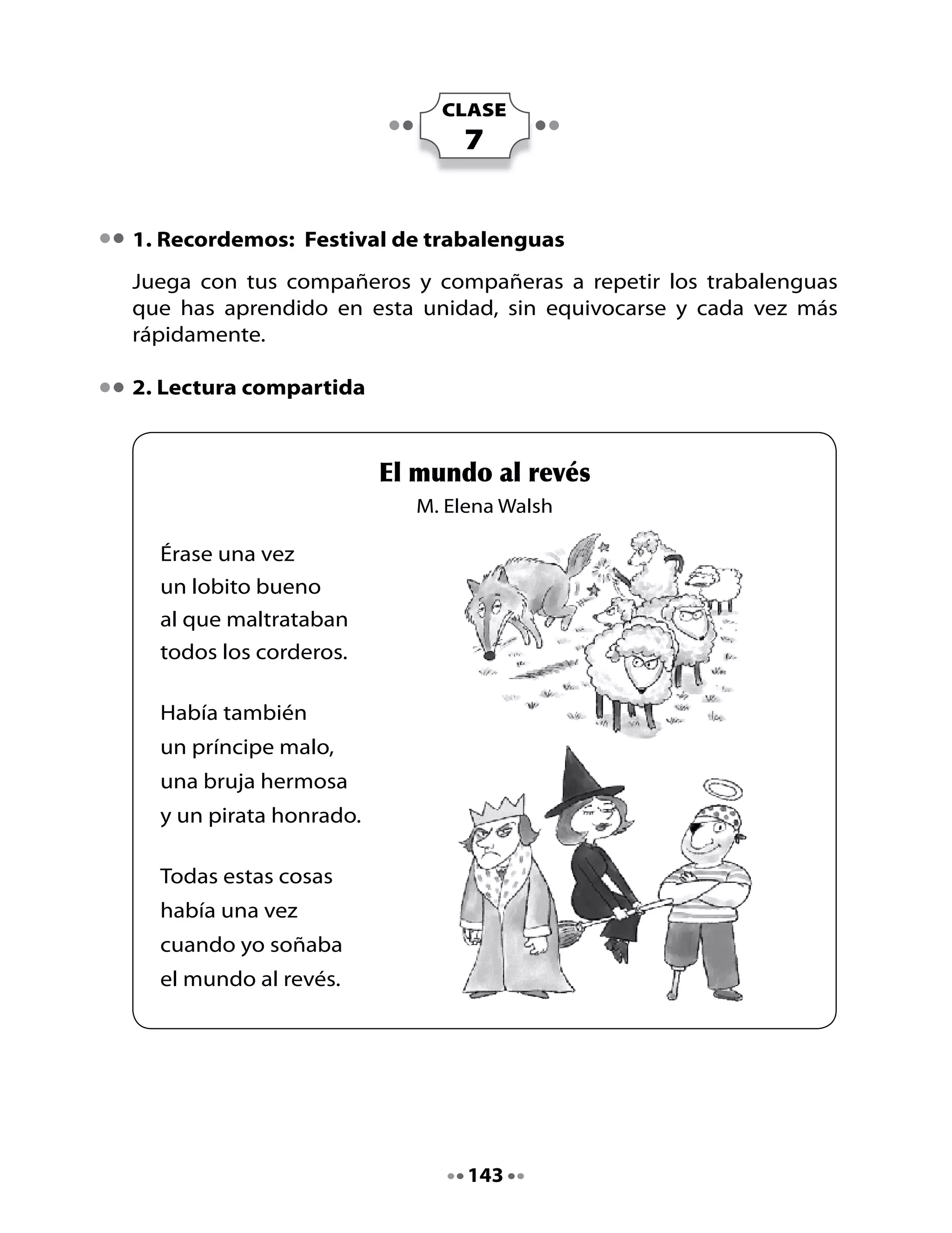 Piensa y responde:

•	   ¿Qué	otras	cosas	hay	en	el	mundo	al	revés?
•	   ¿Te	acuerdas	de	algún	sueño?	¿Qué	soñaste?

Alarguemos oraciones:	

•	   Observa	y	lee	este	ejemplo:	

Érase una vez un lobito bueno




•	   Ahora	te	toca	a	ti	escribir	alargando	la	oración.
	
Había también un Príncipe malo




Una bruja hermosa




Y un pirata honrado




                                     144
 