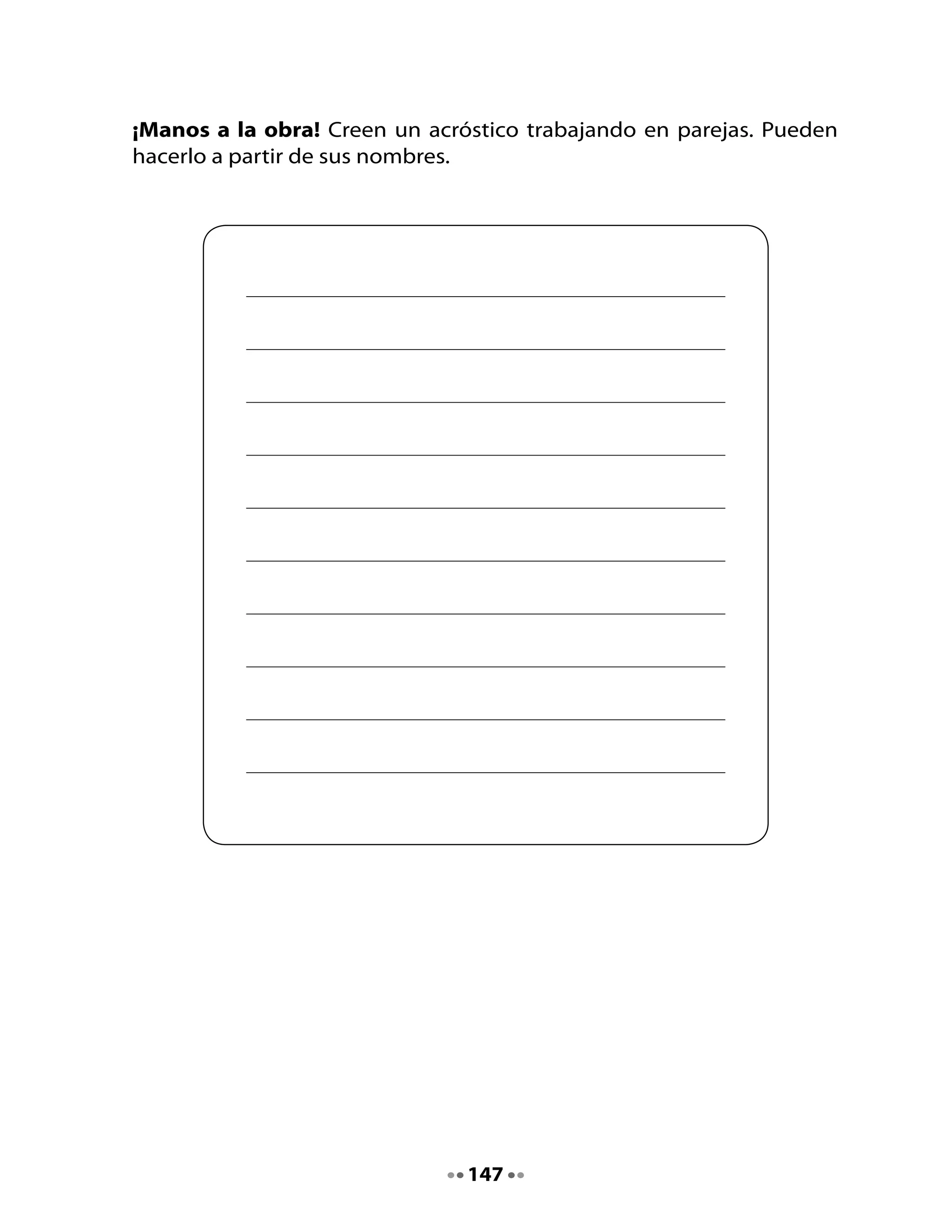 Mi Bitácora de aprendizaje



 Comenta	con	tu	curso	lo	que	aprendieron	hoy.

 ¿Cómo	hice	para	aprenderlo?			                                     	



 Lo	que	más	me	gustó	fue				                                        	




  H          En	 conjunto	 con	 tus	 familiares	 inventa	 nuevos	
 Tarea       acrósticos	con	sus	nombres.		




                                  148
 