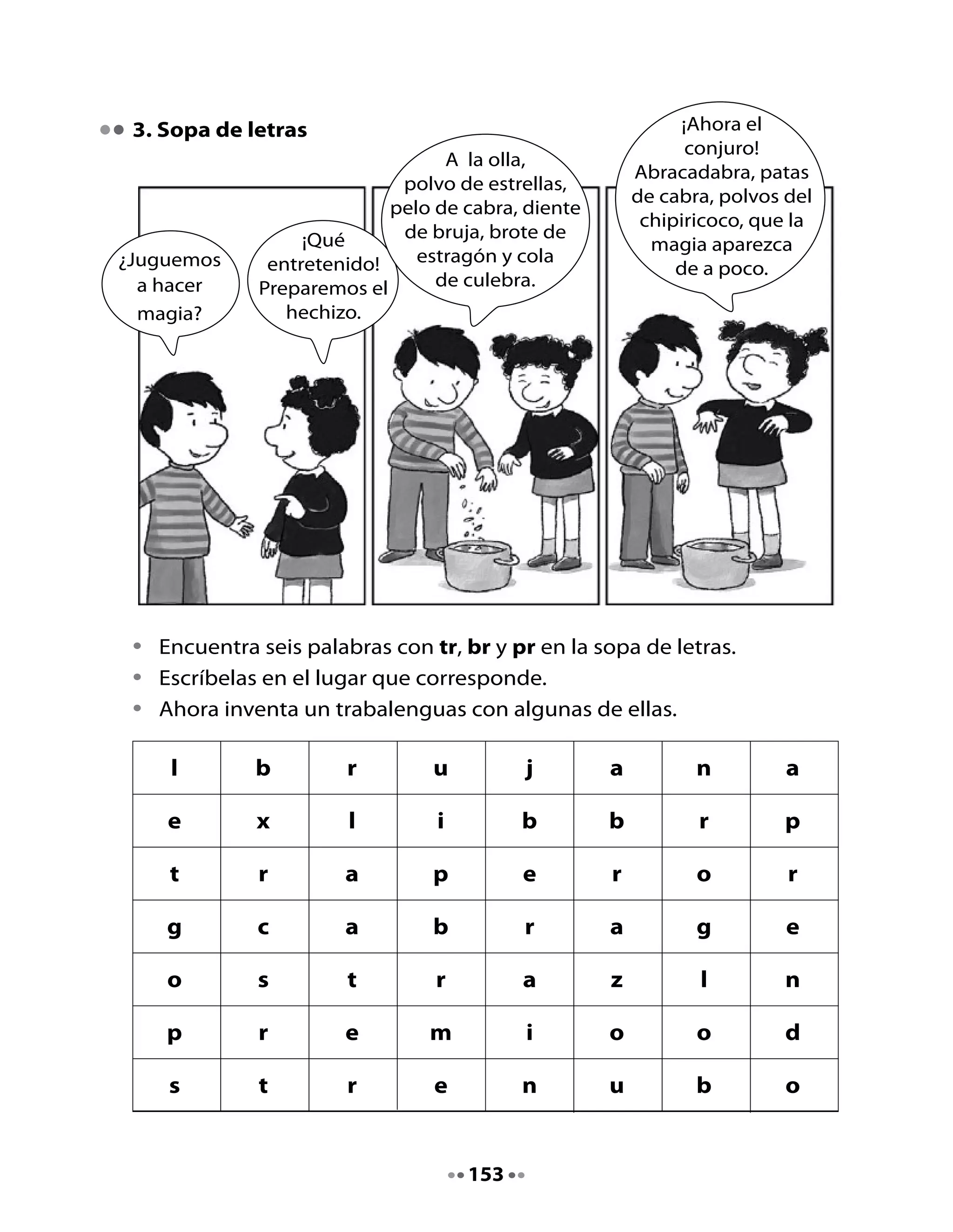 •	       Escribe	las	palabras	que	encontraste	y	si	las	encuentras	todas,	quiere	
         decir	que	las	palabras	mágicas	surtieron	efecto.	


                 Tr                      Br                          Pr

     	          tren	                   bruja	                   premio




4. Completa oraciones

•	       Lee	las	oraciones	y	completa	con	la	palabra	que	corresponde.


La	perla	que	perdió	la	ostra	es	                                          	.

Las	estrellas	en	el	cielo	                                      	.

En	un	                                        	de	estrellas	llegó	al	mar.

El	sombrero	que	usa	la	                                         	.

La	moneda	que	encontró	el	ratón	era	dura	y	                                    	.




                                        154
 