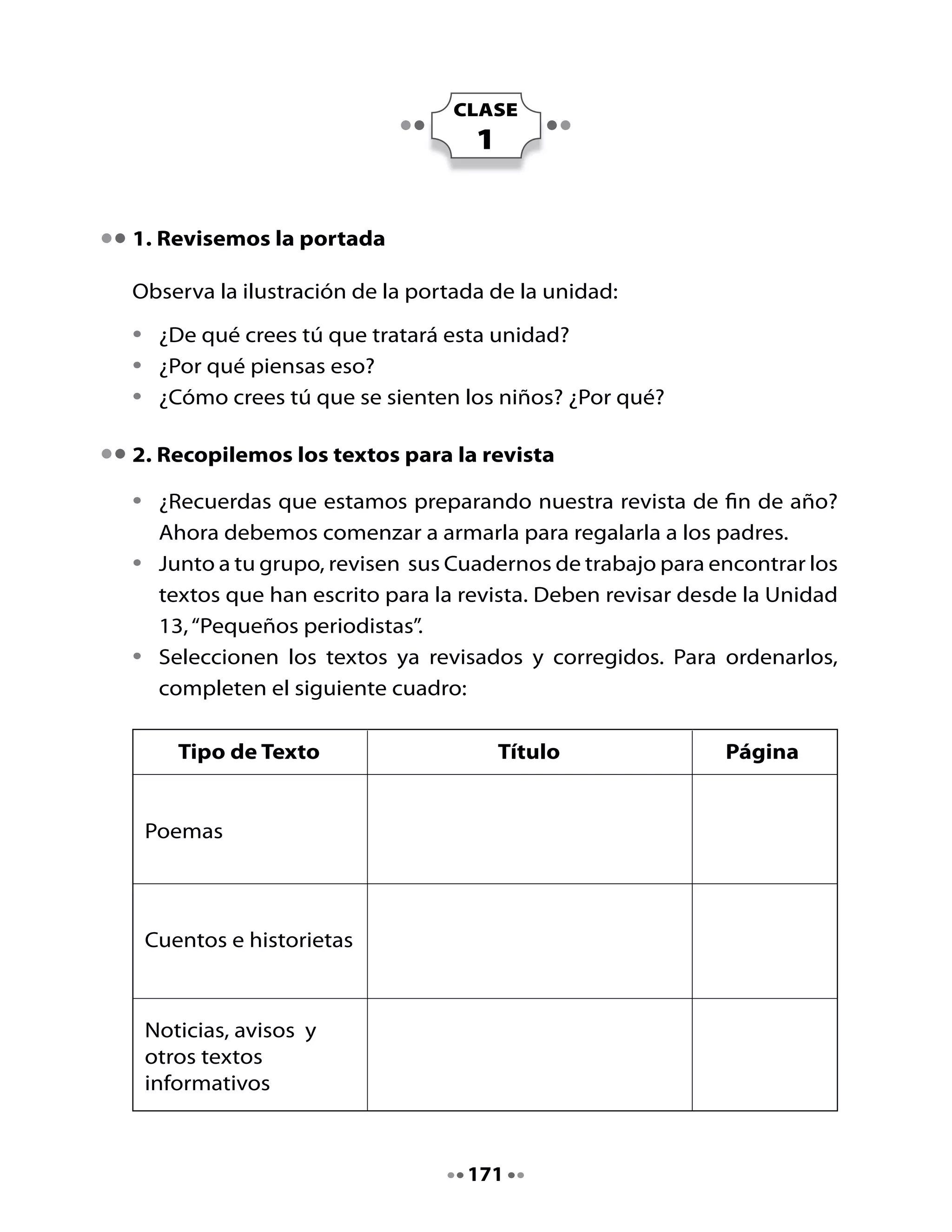 Tipo de Texto                   Título                  Página


    Entrevistas




    Cartas y mensajes



    Trabalenguas y
    adivinanzas



    Afiches




3. Ordenemos el material de nuestra revista

Ya sabemos cuántos tipos de textos tenemos para la revista. ¡Felicitaciones!
¡Han trabajado mucho y muy bien!

Tu profesora o profesor les entregará una carpeta o un sobre grande para
que cada grupo guarde todos los textos que irán en la revista. Pongan
en la carpeta el nombre de su revista para no confundirla con otros.

Recorten los textos que han seleccionado. Para ello, sigan estos pasos:

•    Si todos los integrantes del grupo escribieron el mismo texto (por
     ejemplo, una noticia igual en todos los cuadernos), deben seleccionar
     la que les parece que quedó mejor escrita. En ese caso recortan el
     texto del Cuaderno de trabajo de quien lo escribió.


                                    172
 