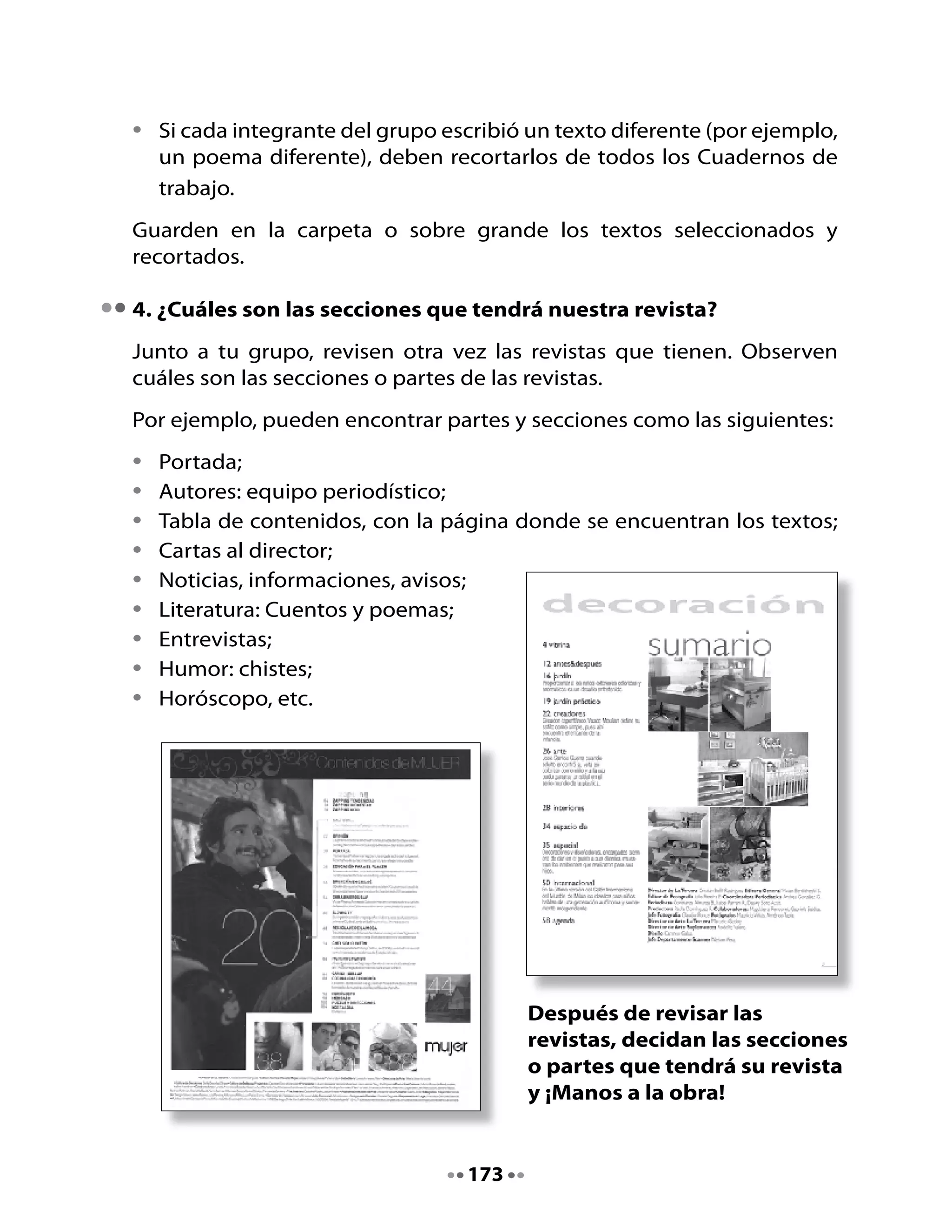 5. Preparemos el soporte de la revista
Aquí te entregamos una ficha con los materiales y los pasos para armar
tu revista; durante esta clase y la próxima podrán tener lista la revista del
grupo.

                     Elaboración de la revista
Materiales necesarios:

•   Hojas de papel blanco en número
    suficiente para la revista del grupo.
•   Tijeras.
•   Pegamento.
•   Plumones de colores para dibujar los
    bordes de los textos.
•   Dos hojas de cartulina blanca o de color,
    para las portadas.
•   Corchetera para unir las hojas.

Elaboración:
•   Juntar el número de hojas necesario
    para pegar todos los textos que incluirá
    la revista.
•   Poner una hoja de cartulina al inicio
    y otra al final: serán las portadas de la
    revista.
•   Escribir en la portada el nombre de
    la revista con letras de gran tamaño,
    de acuerdo a lo que decidieron en la
    Unidad 13 (“Pequeños periodistas”) del
    Cuaderno.
•   Decorar la portada con dibujos
    relacionados con algunos contenidos;
    también pueden utilizar recortes.


                                    174
 