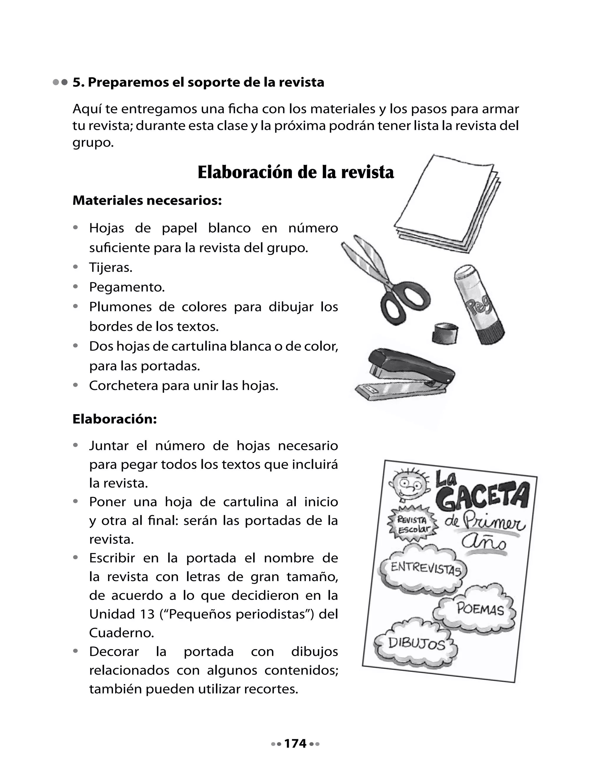 •   Escribir en la portada dos o tres titulares
    de los contenidos de la revista (por
    ejemplo: “Hermosos poemas”, “Noticias
    impactantes”).
•   Escribir el mes y año de la revista, además
    del curso que la realizó.
•   Estos títulos e informaciones de la
    portada deben ir diagramados de
    manera atractiva; por ejemplo, dentro
    de nubes, estrellas, otros diseños.
•   Distribuir las responsabilidades para que
    cada integrante del grupo se haga cargo
    de una de las secciones. Para ello, recibirá
    el número de hojas necesario para
    colocar todos los textos seleccionados
    de ese tipo. Por ejemplo, un alumno
    o alumna ordena y pega las cartas al
    director, otro los poemas y cuentos, etc.
•   Recortar con mucho cuidado del
    Cuaderno de trabajo los textos que van
    a ir en la revista.
•   Diagramar cada hoja dejando espacio
    suficiente para cada texto y para
    ilustraciones o bordes. Escribir el título
    del contenido (por ejemplo, “Noticias” y
    pegar los textos.
•   Cuando todos los textos estén pegados
    en las hojas, diagramados y decorados,
    colocar adelante y atrás las portadas de
    cartulina.
•   Corchetear todo, asegurándose de que
    las hojas estén firmes.


                                      175
 