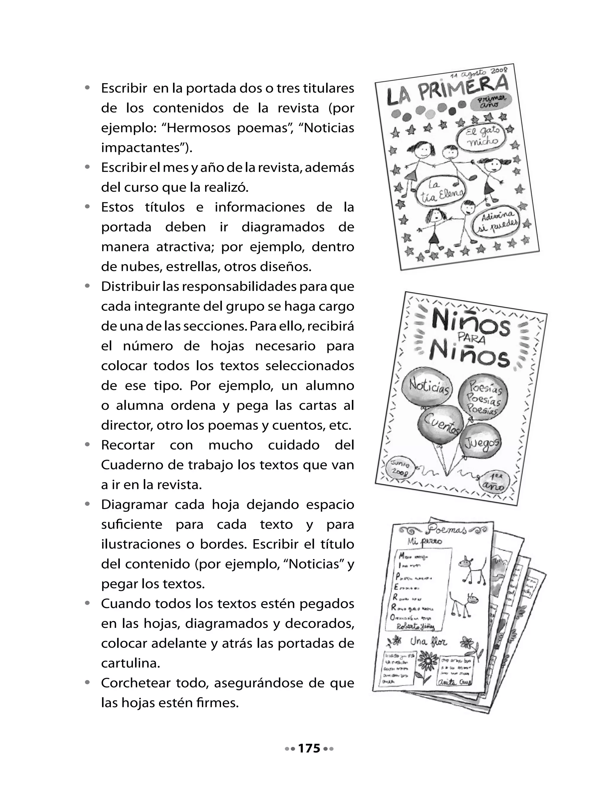 6. Diseñemos las portadas
Junto a tu grupo, ahora deben diseñar las portadas de la manera más
creativa posible. Recuerden poner lo siguiente:

•   El nombre de la revista con letra grande y con colores para que quede
    llamativo.
•   El mes y año de publicación.
•   Dos o tres titulares sobre contenidos de la revista.
•   Curso y nombre de los autores.

7. Compartamos nuestras portadas

•   Presenta junto a tu grupo la portada de tu revista para que todo el
    curso pueda apreciarla.




•   Guarden los materiales en la carpeta o sobre. En la próxima clase
    terminarán de armar su revista.




                                   176
 