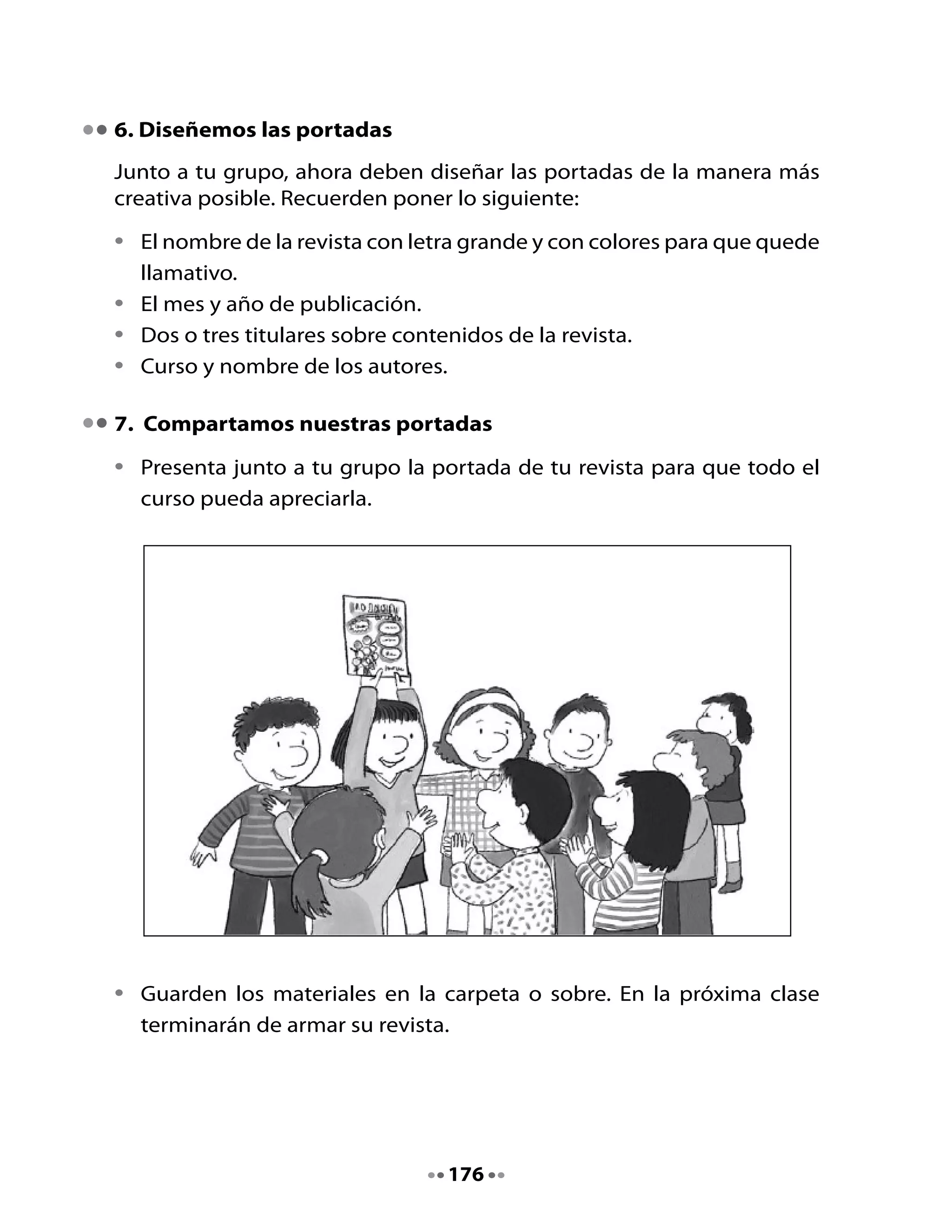 CLASE
                                     2


1. Activemos la memoria
Revisen la portada de la revista que ya diseñaron. Completen si falta
algo.
Recuerden la parte de la revista que le toca armar a cada miembro del
grupo, ya que hoy finalizarán esa tarea.

2. Sigamos armando nuestra revista

•   Revisen la carpeta donde guardaron los textos recortados para la
    revista.

•   Toma los textos que corresponden a la parte que te tocó. Por ejemplo,
    si te tocó la parte Noticias, Avisos y otros Textos Informativos, debes
    tomar de la carpeta: las noticias del curso, los avisos creativos y los
    textos informativos sobre inventos que escribieron en la Unidad 13
    del Cuaderno de trabajo, “Pequeños periodistas”.




                                    177
 