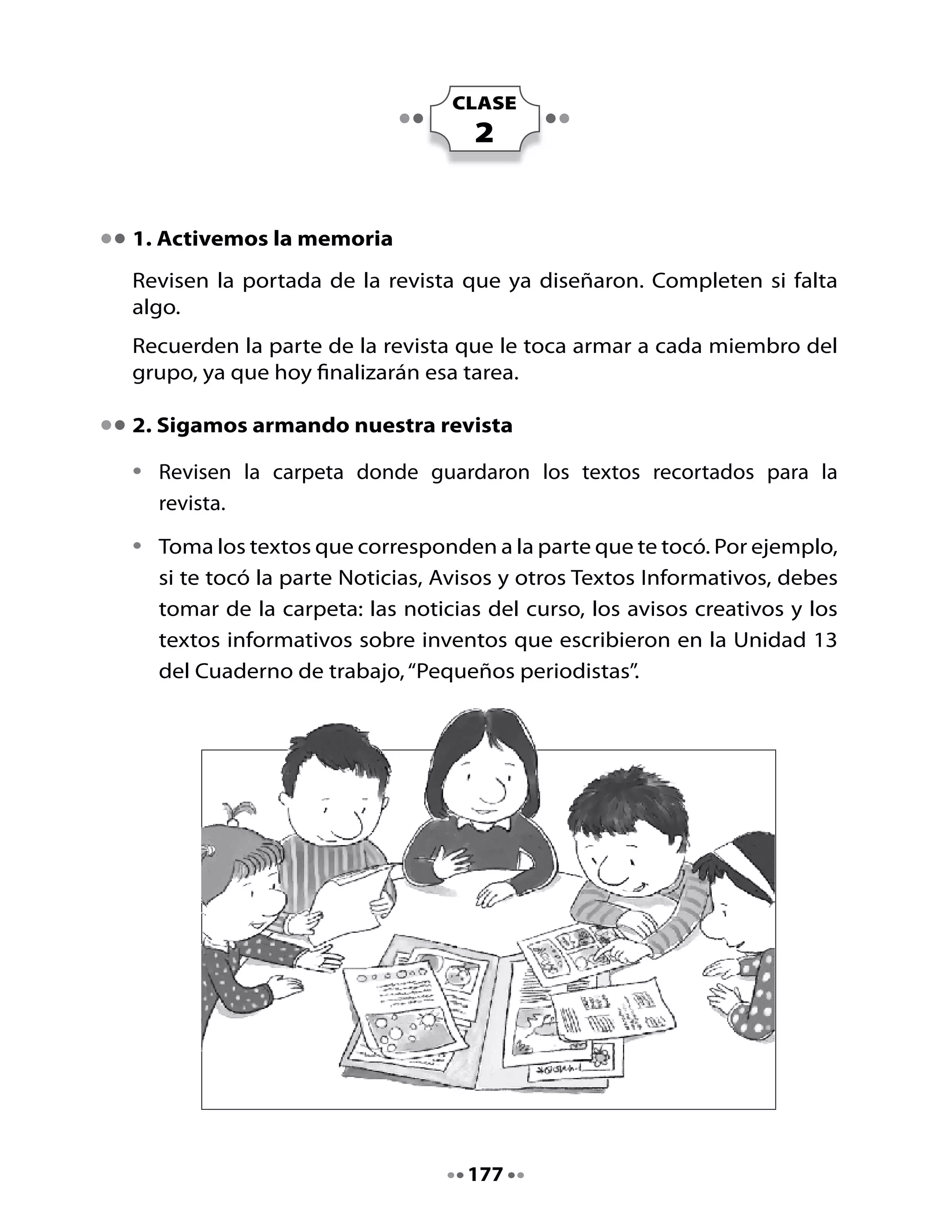 •   Toma hojas blancas y distribuye los textos en cada una de ellas. Debes
    dejar espacio suficiente para dibujar un borde a cada texto y para
    agregar algunos dibujos si lo consideras necesario.

•   Coloca cuidadosamente pegamento al reverso del texto y pégalo en
    el lugar indicado.

•   Escribe el título de la sección de la revista en cada caso. Por ejemplo,
    escribe “Noticias” y abajo pegas las noticias. Haz lo mismo con los
    otros tipos de textos.

•   Tus compañeros y compañeras de grupo se harán cargo de las otras
    partes de la revista. Cuando todos hayan terminado de pegar, ordenen
    las hojas para armar la revista.




•   Pongan la portada y luego la hoja con la Tabla de Contenidos y el
    nombre de los autores de la revista. Luego, agreguen todas las páginas
    de la revista en el orden que acordaron. Terminen con la portada
    posterior.



                                    178
 