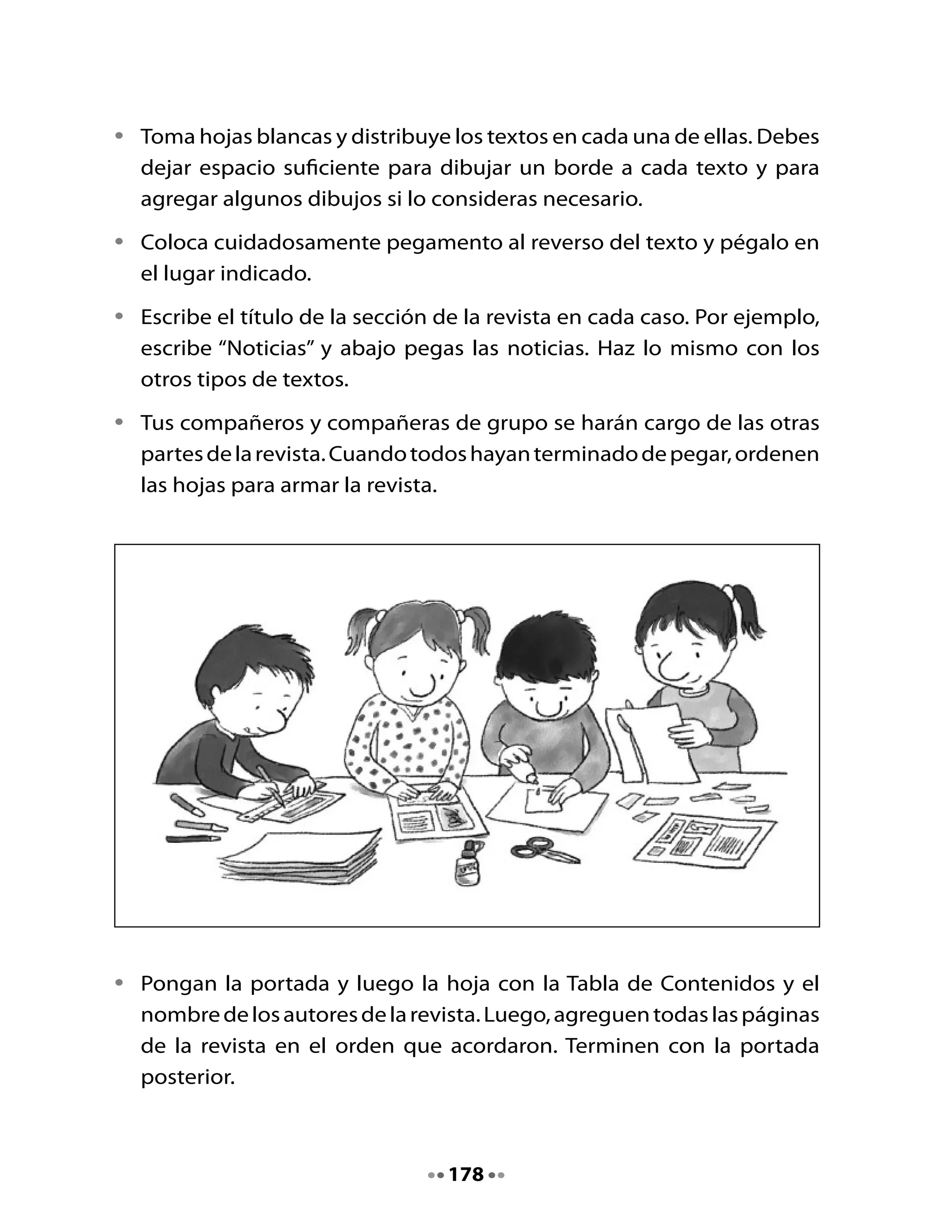 •   La profesora pondrá corchetes para sostener las hojas de la revista.
    Luego, fotocopiará la revista del grupo para que todos tengan un
    ejemplar. Si lo desean, podrán pintar con lápices de colores los dibujos
    de la revista fotocopiada.


3. Conozcamos las otras revistas
Intercambien las revistas que elaboraron entre los distintos grupos.

•   ¿En qué se parecen unas y otras?
•   ¿En qué se diferencian?

Compartan con el curso lo que observaron.
Compartan un gran aplauso de felicitaciones por el hermoso trabajo
realizado.




                                    179
 