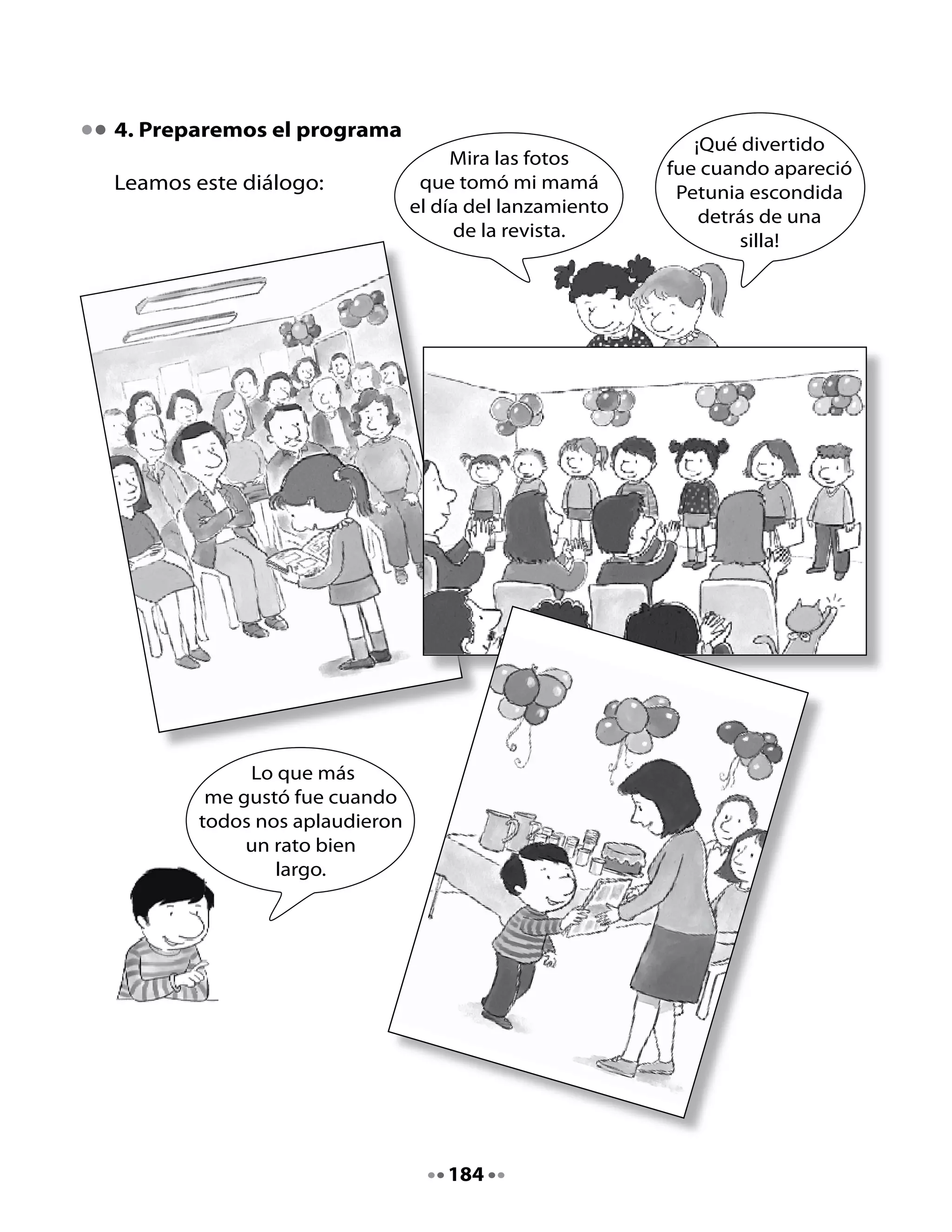 Preparemos nuestro programa:
Ahora decidiremos lo que haremos el día del lanzamiento. Podemos
inspirarnos en lo que hicieron en el curso de Lili, Memo y Pepa; también
podemos hacer cosas distintas.
Por ejemplo:




          Programa del lanzamiento
                de la revista
   - Recibimos a nuestros invitados con
     una canción.
   - Un alumno y una alumna presentan
     lo que hicieron en el proyecto Club
     de Lectores y Escritores.
   - Dos alumnos leen algunos contenidos
     de la revista.
   - Cada alumno entrega su revista a
     sus padres u otra persona elegida.
   - Comparten unos refrescos y bebidas.



                                  185
 