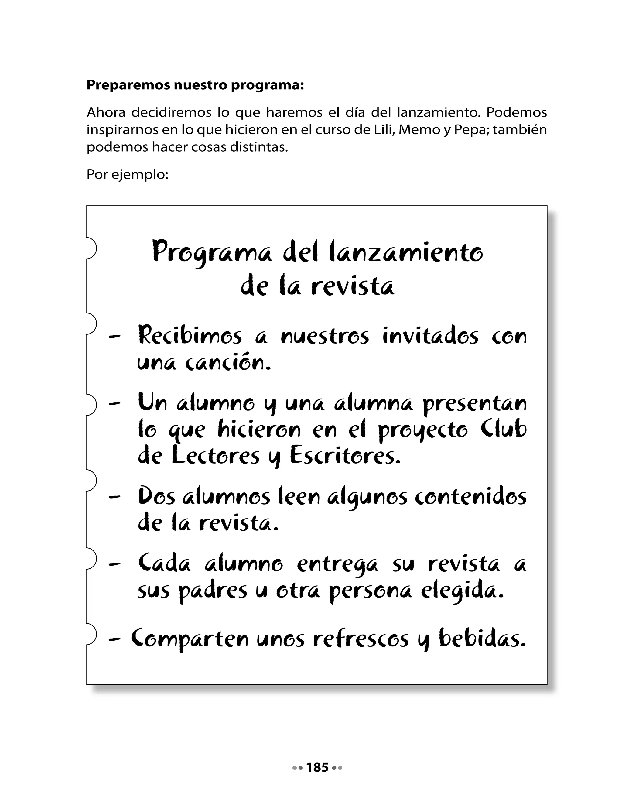 5. Decoremos nuestra sala
Se acerca el gran día del lanzamiento y debemos preparar la sala.
Recuerda que hace unas semanas elaboraron afiches de publicidad para
la revista. Ahora deben colocarlos en los pasillos de la escuela y en los
muros de la sala.
También pueden traer globos para decorar.




      Hoy es el gran día de culminación del proyecto de curso
                “CLUB DE LECTORES Y ESCRITORES”    .

De acuerdo a lo planificado, asistirán los familiares, directivos de la
escuela y quizás otras personas significativas para todos los integrantes
del curso.

En conjunto con su profesora o profesor, elijan una fecha y horario
favorable para ese evento, de manera que todos puedan asistir. Puede
ser un día en la tarde, un sábado por la mañana, etc.

Organicen la sala de manera atractiva, con los afiches en los muros y las
revistas expuestas sobre mesas.

    Podrán entregar su revista a la persona que ustedes elijan.
        ¡FELIZ FIESTA DEL LANZAMIENTO DE SU REVISTA!




                                  186
 