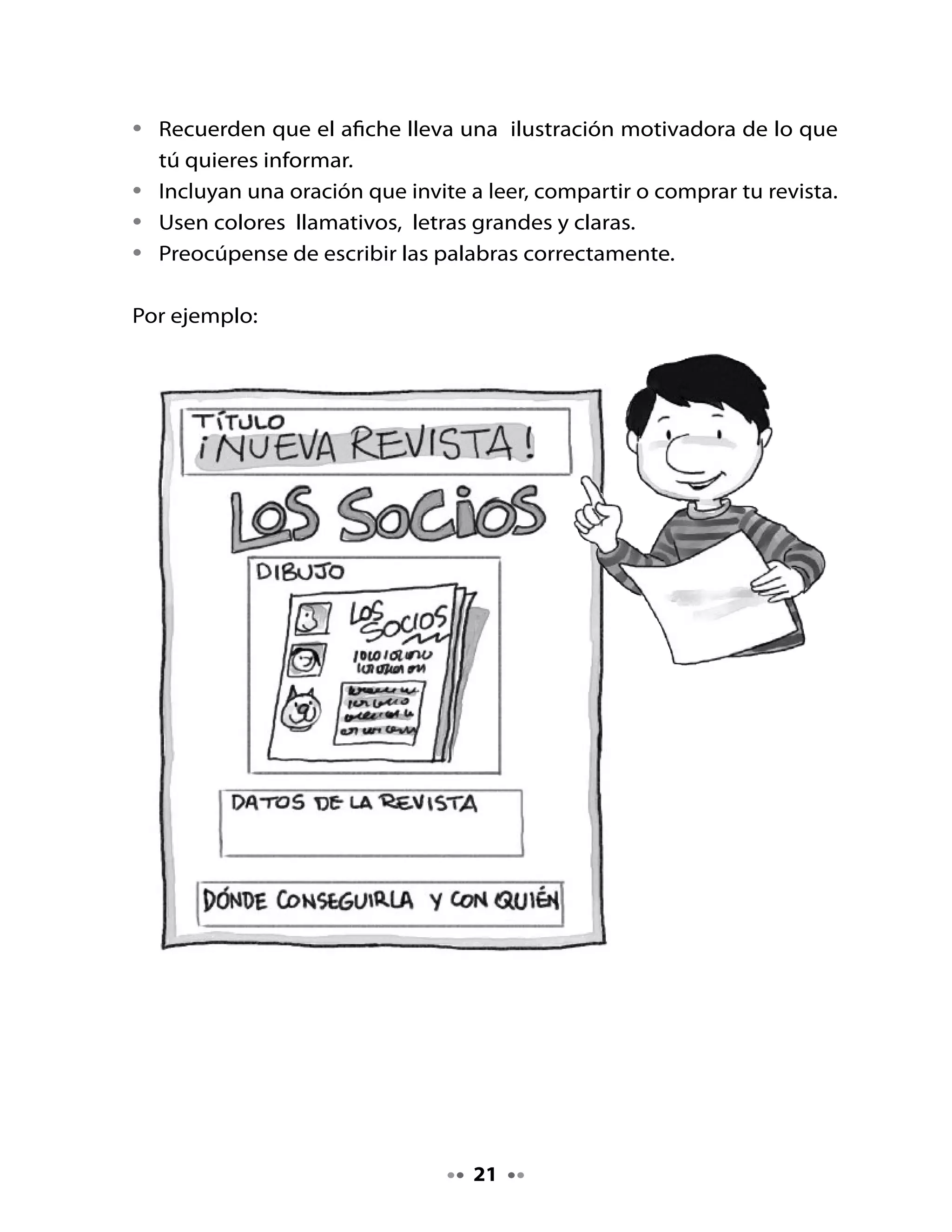 4. Revisemos el afiche

•    Revisa tu afiche con la siguiente pauta:

                            Criterios                              Sí     No

    Tiene dibujos relacionados con el tema.

    Los nombres propios están con mayúscula inicial.

    Está escrito con letra clara.

    El afiche invita a leer, compartir o comprar la revista.



. Preparemos la lectura

Lili y Memo están muy entusiasmados haciendo la revista de su curso;
ahora están creando una sección de curiosidades.
                                                                   A mí
          A mí                                                 me gustan las
    me gusta leer sobre                                        noticias y los
     cosas curiosas y                                            cuentos.
          raras.




•    Observa las ilustraciones que aparecen en el texto. Lee el título.
•    ¿De qué se tratará este texto?
•    ¿Para qué crees tú que fue escrito este texto?



                                        
 