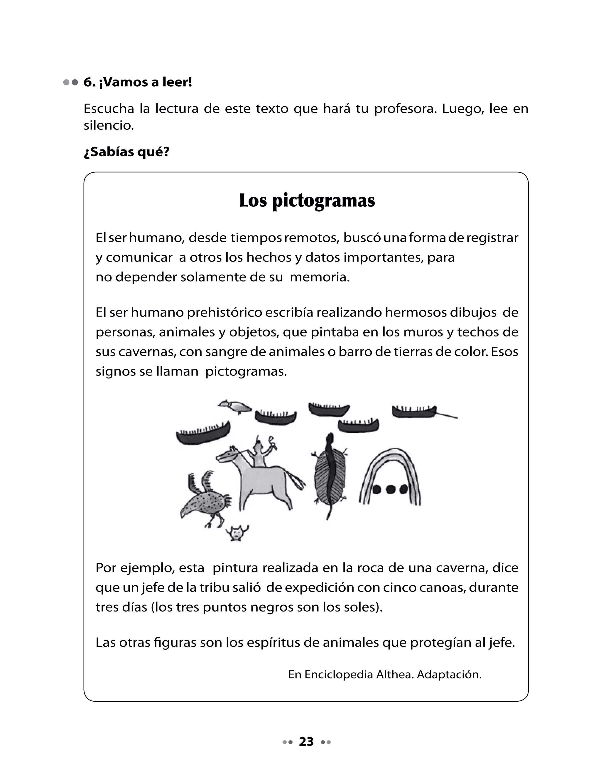 . Piensa y responde

Después de leer el texto:

•   ¿Tus predicciones fueron acertadas? ¿Por qué sí? ¿Por qué no?
•   ¿Sabes lo que significa prehistoria? Si no lo sabes, pide a tus
    compañeros o a tu profesora que te explique.
•   ¿Qué elementos utilizaban los seres humanos de la prehistoria para
    hacer sus dibujos o pictogramas?
•   Según el texto, ¿dónde realizaban sus dibujos?
•   ¿Para qué realizaban los pictogramas?
•   ¿Para qué te ha servido aprender a escribir?
•   ¿Por qué crees tú que el ser humano prehistórico no quería guardar
    toda la información solamente en la memoria?


Mi Bitácora de aprendizaje


    ¿Qué aprendiste hoy?



    ¿Qué fue lo qué más te gustó?



    ¿Para qué te sirve lo que aprendiste hoy?




    H       Pide ayuda a un familiar para investigar sobre inventos que
    Tarea   han ayudado al ser humano a comunicarse. Esta información
            servirá para escribir un texto de la revista.



                                    4
 