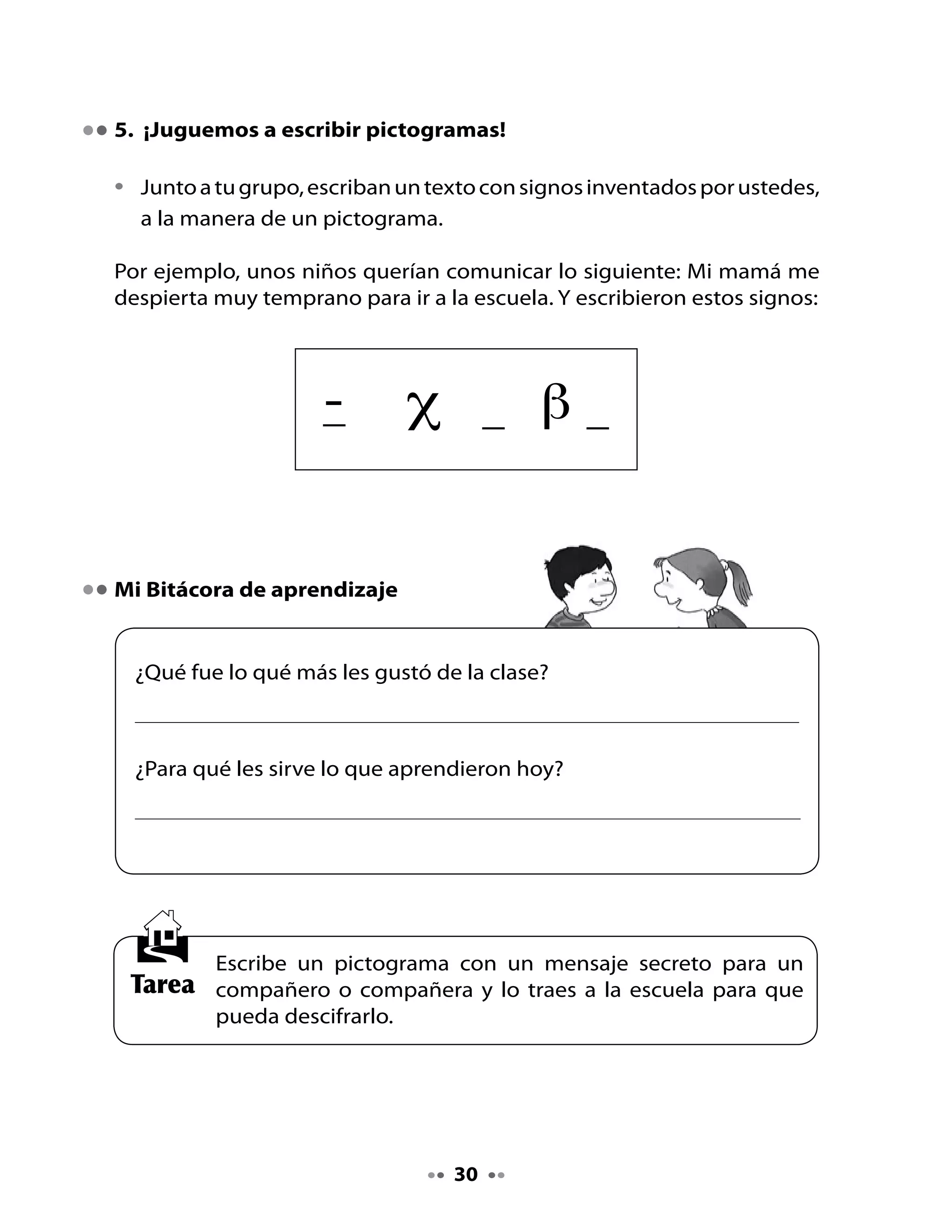 CLASE
                                     5

. Recordemos la clase anterior

Comparte tu tarea

•   Entrega el mensaje que escribiste en forma de pictograma a un
    compañero o compañera.
•   Pídele que trate de comprender tu mensaje.
•   Coloquen todos los pictogramas en un muro de la sala e intenten
    descifrarlos.

. Preparémonos para la lectura

Observa la ilustración y responde:

•   ¿De qué tratará este texto?
•   ¿Qué estarán leyendo los personajes? ¿Por qué crees eso?

. ¡Vamos a leer!

Lili cuenta a Memo que hoy leyeron una noticia muy interesante en la
escuela.
                                                           - ¡Sí!
       Memo,                                           ¡Buena idea!
¡escribamos noticias                                ¿Sobre qué tema
 en nuestra revista!                                 tratará nuestra
                                                         noticia?




                                     
 