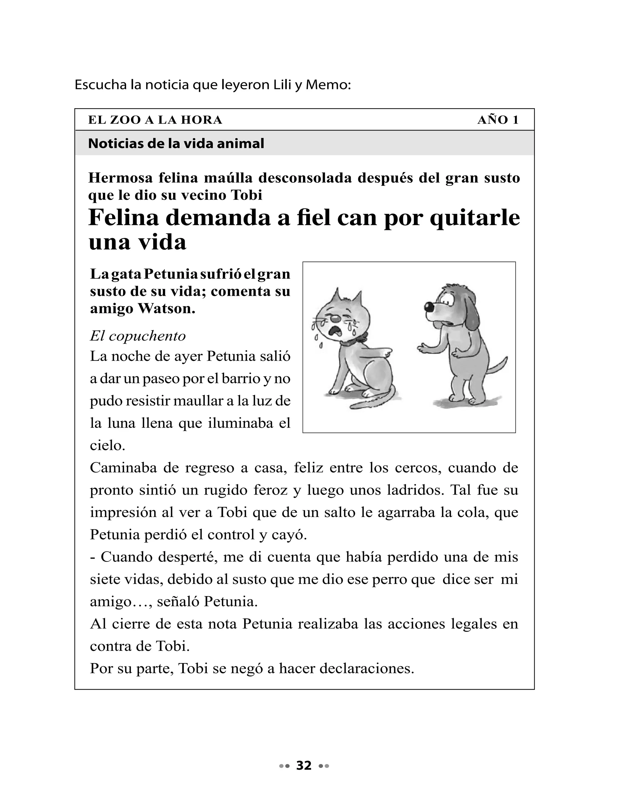 4. Piensa y responde

•   ¿El texto se trata de lo que dijiste?
•   ¿Por qué sí? ¿Por qué no?


Hoy realizaremos una forma distinta de responder preguntas: lo
haremos a través de marcar alternativas.

•   Lee atentamente las siguientes preguntas y marca con una X la
    alternativa correcta.


    I. La gata Petunia perdió una de sus vidas por:

    A. Un gran susto.
    B. Un ataque al corazón.
    C. Una caída.

    II. ¿Qué hacía Petunia el día del accidente?

    A. Jugaba con Tobi.
    B. Maullaba a la luz de la luna.
    C. Corría por los tejados.

    III. ¿Por qué crees tú que Tobi no quiso hacer declaraciones?




                                       
 