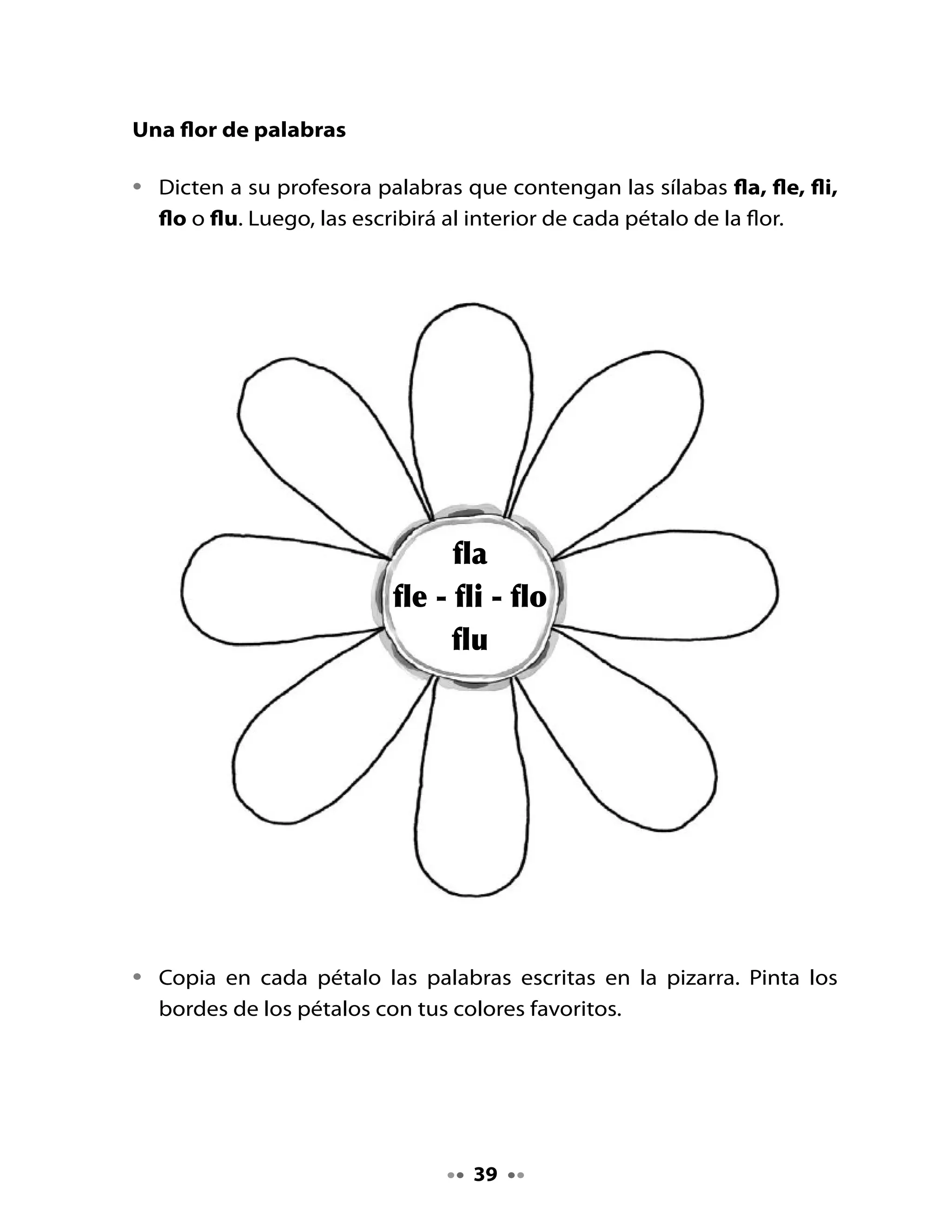 . Palabra clave

Lee junto a tu profesora o profesor la palabra clave flores. Propongan
otras palabras que podrían ser palabras clave.




                   FL		       	     														f l

4. Formemos sílabas

•   Rellena con puntitos de colores y repasa los bordes de las letras con




fl
    lápiz de color rojo.
•   Junta las letras con las vocales y forma las sílabas.



                                           a

                                           e

                                           i

                                           o

                                           u


                                   40
 
