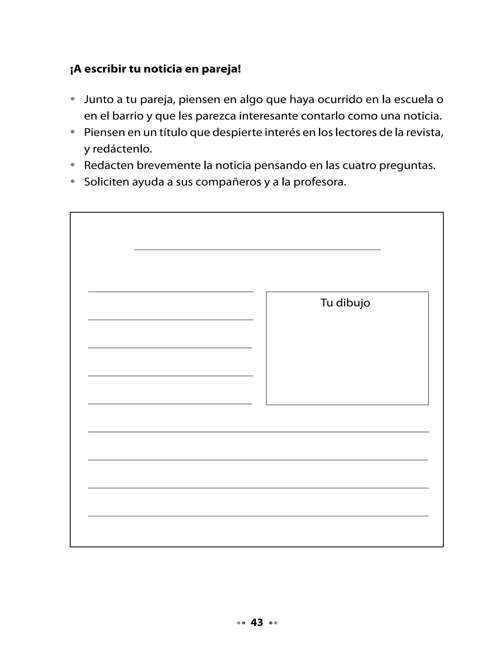 . Evalúa tu noticia de acuerdo a la siguiente pauta:

                     Indicadores                       Sí          No
    Tiene título.
    Señala qué ocurrió.
    Señala cuándo ocurrió.
    Señala a quién le ocurrió.
    Señala dónde ocurrió.
    Reescribí el texto y corregí los errores.
    Escribí el texto con letra clara.
    Escribí con mayúscula el inicio del texto
    y los nombres propios.
    Realicé un dibujo de la noticia.

•    Comparte tus noticias con el curso.
•    Guarden todas las noticias en la carpeta con los textos para su
     revista.


Mi Bitácora de aprendizaje


    ¿Qué aprendí hoy?

    ¿Qué es lo qué más me gustó?

    ¿Para qué me sirve lo que aprendí hoy?




     H
    Tarea Recorta de diarios y revistas palabras con fl y tráelos mañana.


                                        44
 