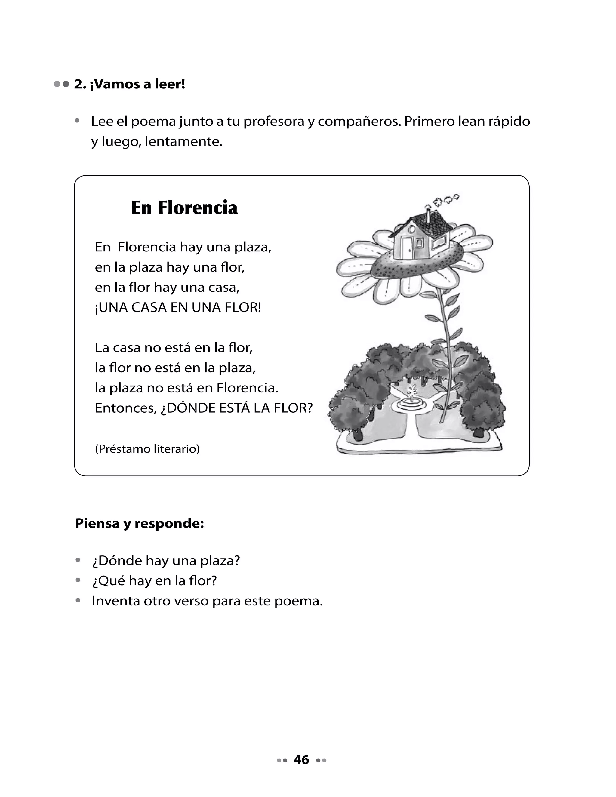 Juguemos a las cosas pequeñas:

•   Completa las oraciones transformando las palabras como si fueran
    pequeñitas. Mira el ejemplo:


•   La casa es una


•   La plaza es una



•   La flor es una



. Leamos un texto informativo
Observa la ilustración y lee el título:

•    ¿De qué tratará este texto?
•    ¿ Qué es un clavel?
•    ¿Por qué se llamará “clavel del aire”?

Lee este texto que nos habla de una planta muy especial.


                      El clavel del aire
    Existe una planta que no necesita de suelo ni agua
    para vivir: es el clavel del aire. Esta planta absorbe
    minerales y agua a través de las hojas.

    En la superficie de las hojas tiene unas estructuras
    que reemplazan a las raíces en la absorción de la
    humedad, por lo que no necesita de suelo o agua
    para vivir, sino de lo que el aire le proporciona.
    Adaptación: http://www.latercera.cl/icarito




                                             4
 