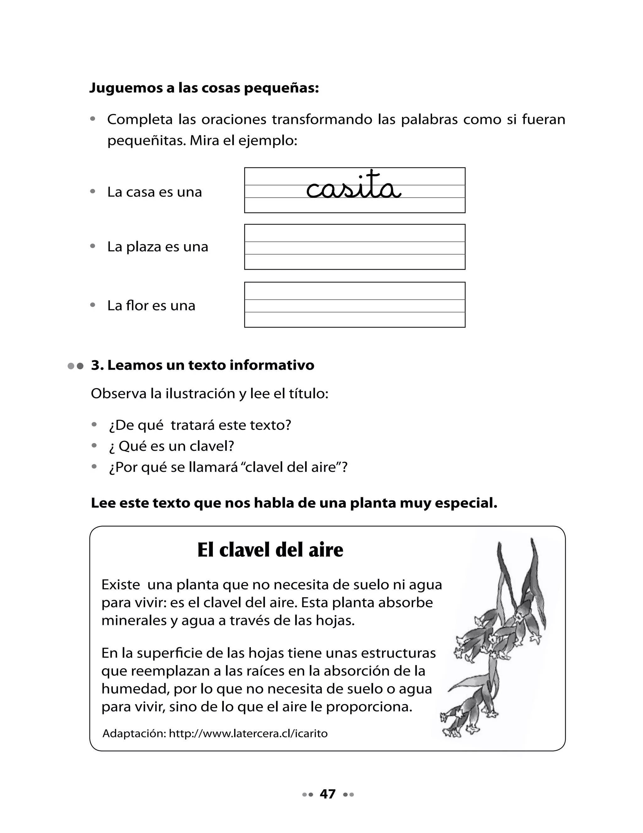 4. Piensa y responde

•   ¿El clavel del aire necesita de tierra para plantarse? ¿Por qué?
•   ¿Cómo absorbe el agua esta planta?
•   ¿Dónde crees tú que se colocan estas plantas?

. Juguemos a las rimas

•   Crea un poema reemplazando la ciudad de Florencia por el lugar
    donde vives; los versos deben rimar.

Por ejemplo, una niña que vive en Quillota escribió:

                               En Quillota
                         En Quillota hay un jardín
                             de mi tío Serafín,
                         el jardín tiene plantitas,
                          todas ellas son bonitas.




Si vives en La Pintana, en Talcahuano o en cualquier otro lugar, podrás
crear tu propio poema rimado.




                                     4
 