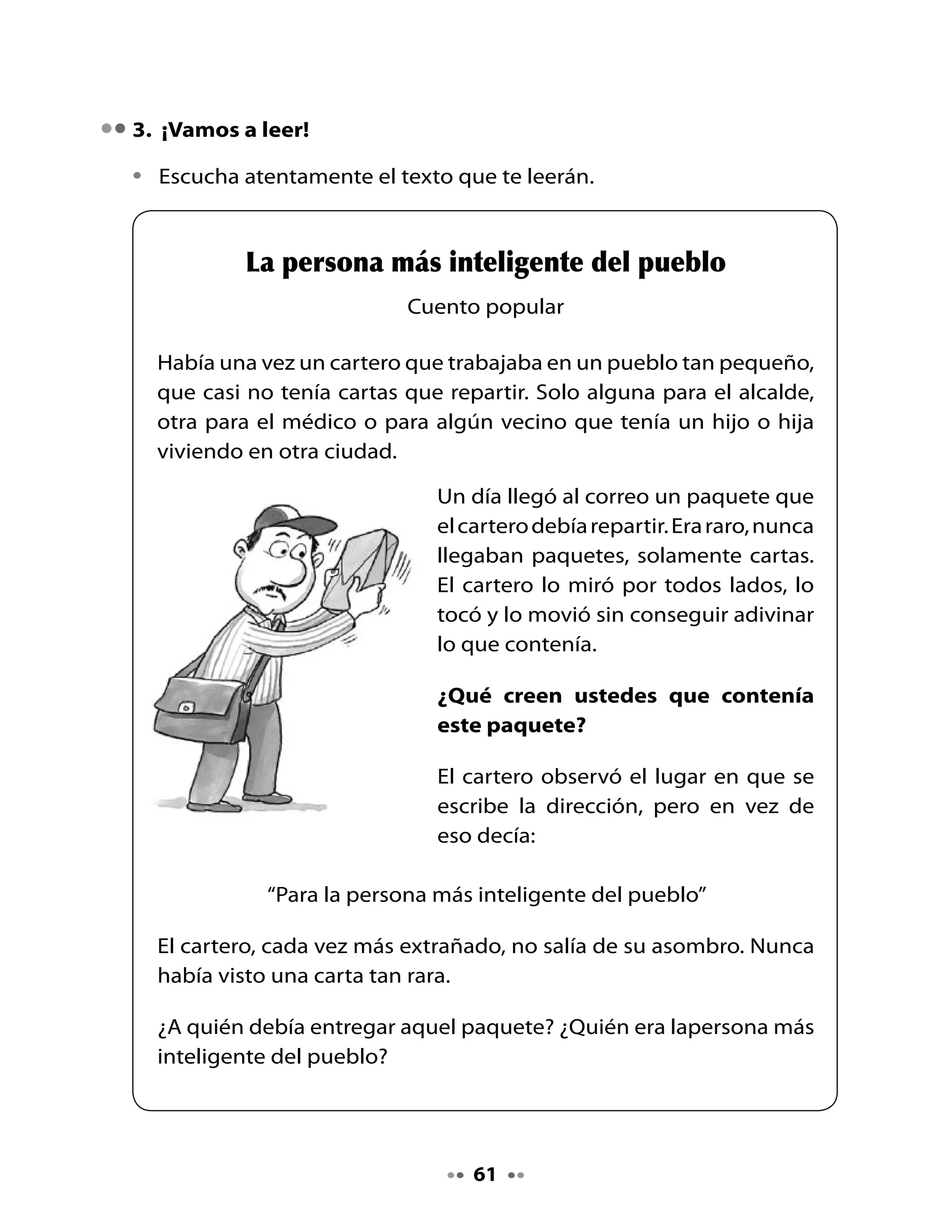 Para	 solucionar	 este	 misterio	 se	 le	 ocurrió	 inventar	 un	 juego:	
     La	 persona	 que	 fuera	 capaz	 de	 subir	 al	 monte	 más	 alto	 de	 los	
     alrededores	sería	el	dueño	del	paquete	misterioso.	Por	supuesto,	él	
     también	debía	subir	al	monte,	ya	que	era	el	encargado	de	entregar	
     el	premio	a	la	persona	que	resultara	ganadora.

     Todos	los	habitantes	del	lugar	partieron	dispuestos	a	llegar	hasta	la	
     punta	del	monte	más	alto.

     El	 cartero	 esperó	 un	 tiempo,	
     tomó	 su	 bicicleta	 y	 comenzó	
     a	 subir.	 Cuando	 llegó	 a	 lo	 más	
     alto	del	monte	no	había	nadie.	
     Miró	hacia	todos	lados,	tomó	el	
     paquete	y	lo	abrió.	Dentro	había	
     un	 libro,	 pero	 no	 era	 un	 libro	
     común	y	corriente,	sino	un	libro	
     completamente	en	blanco.

     En	la	primera	página	decía:	“Como	soy	la	persona	más	inteligente	
     del	pueblo	puedo	escribir	en	este	libro	mis	ideas”.

     Y	el	cartero	lo	primero	que	escribió	fue:	“No	es	necesario	subir	al	
     monte	de	a	pie	cuando	se	puede	subir	en	bicicleta”.

     Y	se	fue	a	casa	pensando	que	más	tarde	escribiría	más	cosas.



4. Piensa y responde

•	 ¿Por	qué	el	texto	dice	que	el	cartero	casi	no	tenía	cartas	que	repartir?
•	 Según	 el	 texto,	 el	 paquete	 contenía	 un	 libro	 que	 no	 era	 común	 y	
   corriente,	¿por	qué?
•	 ¿Qué	juego	habrías	inventado	tú	para	encontrar	al	dueño	o	dueña	de	
   la	carta?


                                         62
 