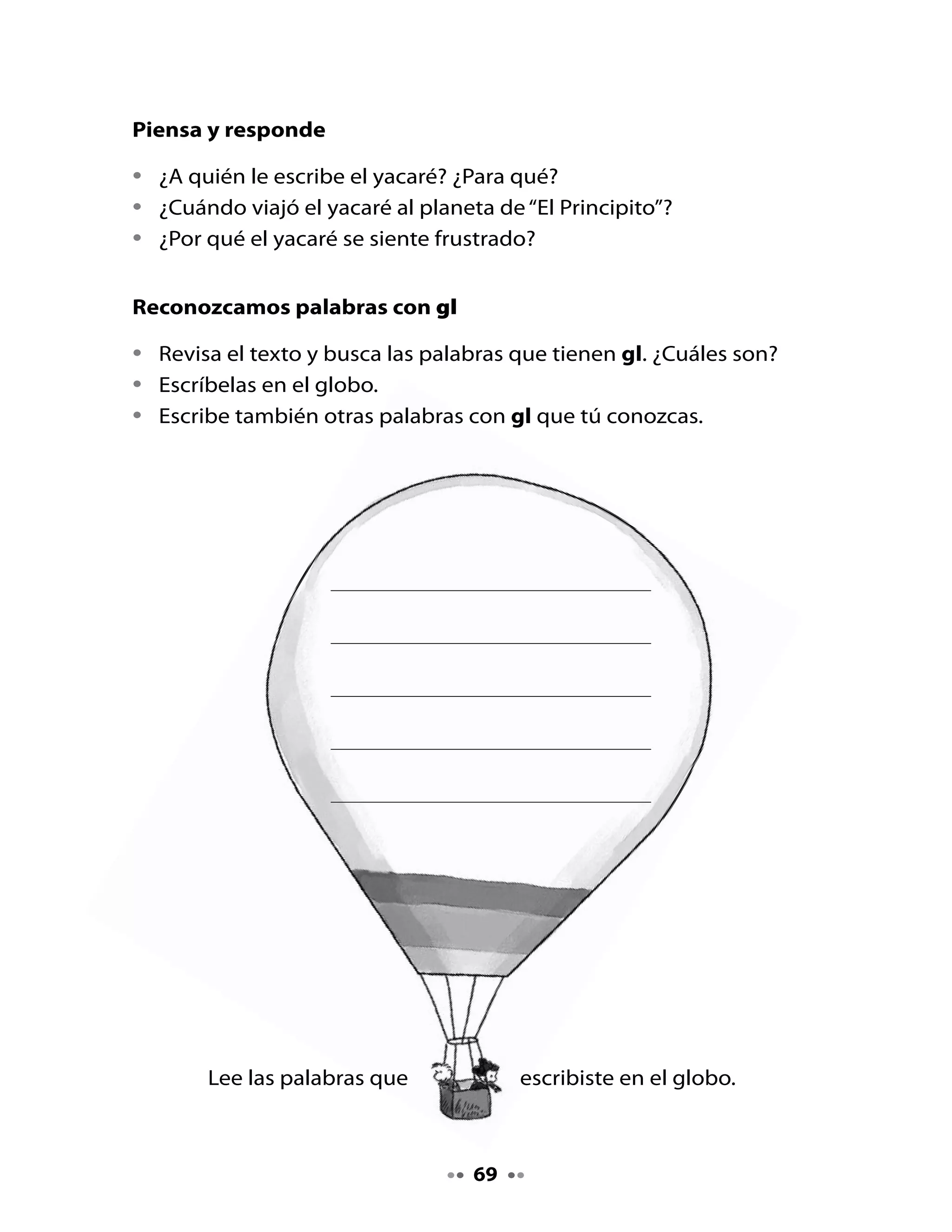 3. Palabra clave

•	    Observa	y	lee	la	palabra	clave	que	aprenderemos	hoy:	




                      GL	         	     	     									gl
•	    Dibuja	la	combinación	gl	en	el	aire,	en	la	palma	de	una	mano,	en	el	
      pizarrón	o	en	una	hoja	de	cuaderno.		

4. Planifico mi Carta al Director (a) de la revista

•	    Piensa	en	lo	que	quieres	contarle	al	Director	(a)	de	la	revista	y	luego	
      escribe	tus	ideas	en	el	siguiente	cuadro:


     ¿Qué	quiero	contarle	al	Director	(a)	de	la	revista?	Aquí	escribo	algunas	

     ideas:	




•	    ¡Muy	bien!	Durante	la	próxima	clase	escribirás	tu	carta.


                                       70
 