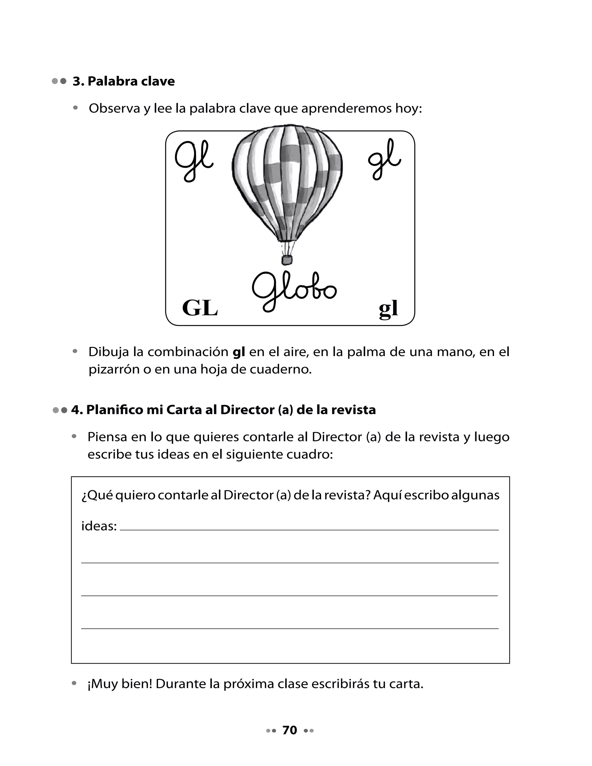5. Escritura

•	   Repasa	la	oración	con	tu	lápiz:




•	   Copia	la	oración:




6. Juguemos a las rimas
Jugaremos	 a	 formar	 rimas	 a	 partir	 del	 juego	 Ha llegado carta,	 pero	 de	
una	manera	diferente.	
Aquí	tienes	un	ejemplo	que	podrás	practicar	con	tu	profesora	y	tu	curso:
Profesora:	 -	“Ha	llegado	carta…”
Alumnos:	 -	¿Para	quién?	
Profesora:	 -	Para	               	(nombre	de	un	niño	o	niña	del	curso)
Alumnos:		 -	¿Qué	dice?
Profesora:	 Que	se	vista	como	un	gladiolo
Alumno	nombrado:		-	y	se	vaya	a	vivir	al	polo.
Profesora:	 -	“Ha	llegado	carta…”
Alumnos:		 -	¿Para	quién?
Profesora:		 -	Para	                	(nombre	de	un	niño	o	niña	del	curso)
Alumnos:		 -	¿Qué	dice?
Profesora:		 -	Que	construya	un	iglú
Alumno	nombrado:	-	en	las	cataratas	de	Iguazú.
Profesora:			-	“Ha	llegado	carta…”
Alumnos:		 -	¿Para	quién?	
Profesora:		 -	Para	               	(nombre	de	un	niño	o	niña	del	curso)
Alumnos:		 -	¿Qué	dice?
Profesora:	 -	Que	se	eleve	como	un	globo	
Alumno	nombrado:	-	y	asuste	a	los	lobos.
¡Sigue jugando a formar rimas con tu curso y profesora!


                                       71
 
