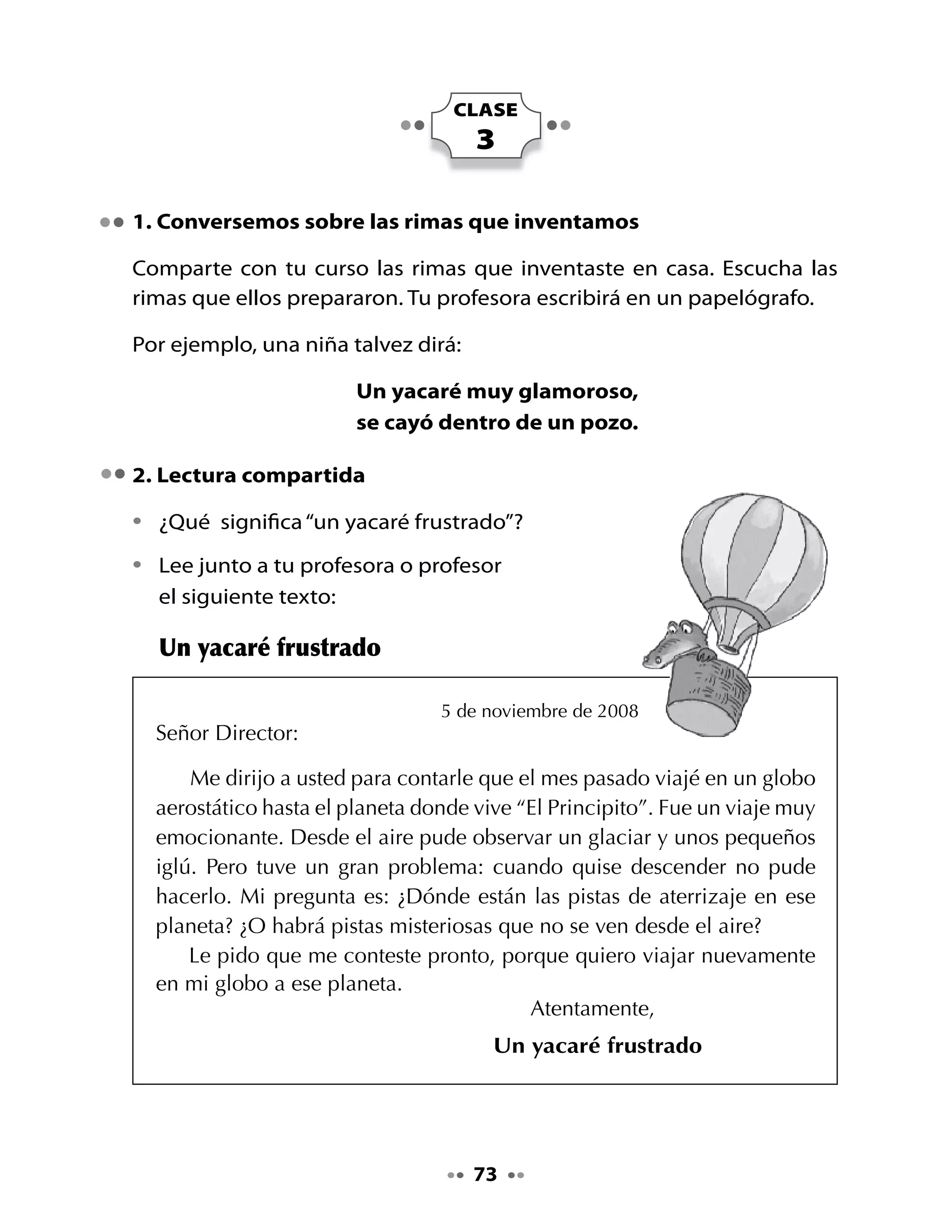 Piensa y responde:

•	   ¿Por	qué	el	yacaré	dice	que	fue	un	viaje	emocionante?
•	   ¿Cuál	fue	el	problema	del	yacaré?
•	   ¿Crees	tú	que	el	Director	del	diario	pudo	responder	al	yacaré?	¿Por	
     qué?

Deletreemos palabras

•	 Junto	a	tus	compañeros	deletreen	palabras	con	gl	que	han	aparecido	
   en	los	textos	escuchados	o	leídos:	globo, iglú, glaciar, gladiolo.
•	 Jueguen	a	descubrir	nombres		o	apellidos	de	personas	con	gl:	Gladys,
   Iglesias	y	deletrearlos.

3. Diagrama de comparación: dos tipos de globos

Seguramente,	 has	 visto	 en	 tu	 escuela	 un	 globo	 terráqueo;	 si	 no	 lo	
conoces,	pide	a	tu	profesora	que	lleve	uno	a	la	clase	y	que	lo	presente.	
Ahora	ya	conoces	los	globos	terráqueos.	




                                    74
 