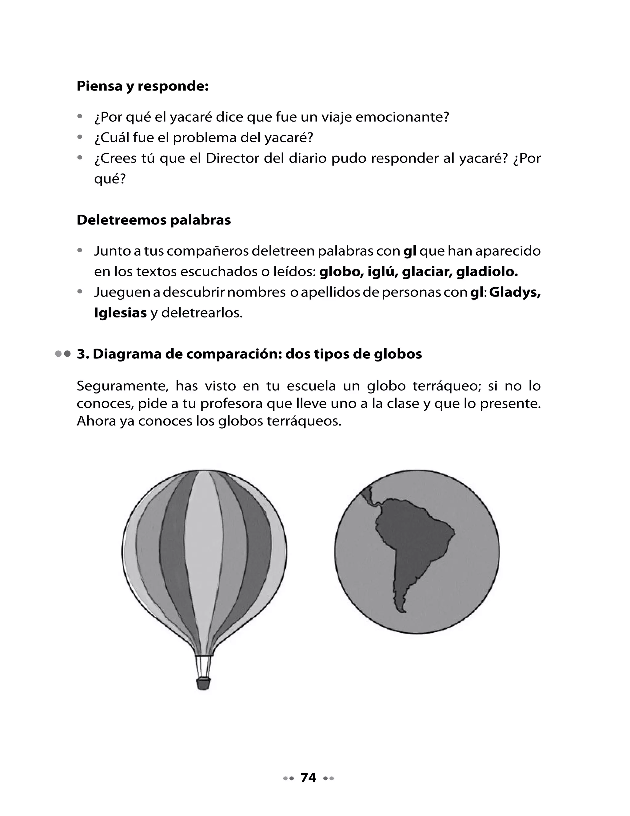 Te	invitamos	a	comparar	ambos	globos,	con	la	ayuda	de	tu	profesora.	
Para	ello,	completarán	un	Diagrama	de	Comparación.

                      Diagrama de comparación

                 Globo terráqueo           Globo aerostático




Observa	 bien	 los	 dos	 globos	 dibujados	 y	 busca	 las	 diferencias	 y	 las	
semejanzas:

Al lado izquierdo:	 Escriban	 las	 características	 del	 globo	 terráqueo:	
                    ¿Qué	representa?	¿Para	qué	sirve?

Al lado derecho:	     Coloquen	las	características	del	globo	aerostático:	
                      ¿Qué	representa?	¿Para	qué	sirve?

Al centro:	           Coloquen	las	semejanzas	entre	los	dos	globos:	
	                     ¿Cuál	es	su	forma?




                                     75
 