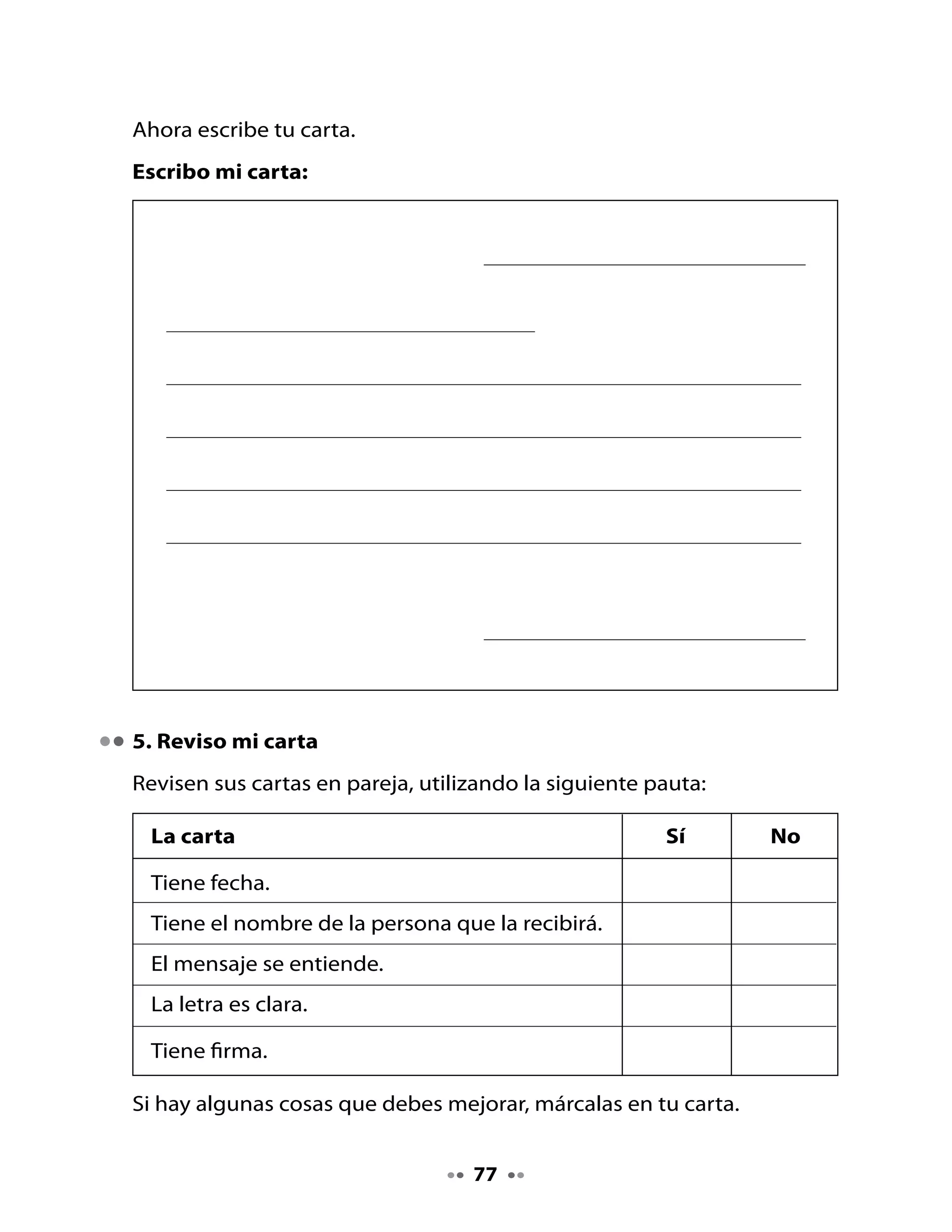 6. Escribamos mensajes creativos

Este	globo	aerostático	hará	un	viaje	por	todo	el	planeta	Tierra.	Puedes	
escribir	 un	 mensaje	 para	 que	 sea	 leído	 por	 todos	 sus	 habitantes.	
Escribe	algo	que	te	parezca	importante	comunicar;	también	puede	ser	
divertido.
Por	ejemplo,	una	niña	escribió	el	siguiente	mensaje:
     ¡Que los padres nunca olviden hacer un regalo a sus hijos
                       para su cumpleaños!




Mi Bitácora de aprendizaje


  ¿Qué	actividad	de	esta	clase	me	pareció	más	difícil?	¿Por	qué?	



  ¿Qué	aprendí	que	me	será	muy	útil?	¿Por	qué?			




  H       Con	la	ayuda	de	algún	familiar	elabora	un	avión	de	papel	y	
 Tarea    escribe	en	él		palabras	con	gl.	
          	

                                   78
 