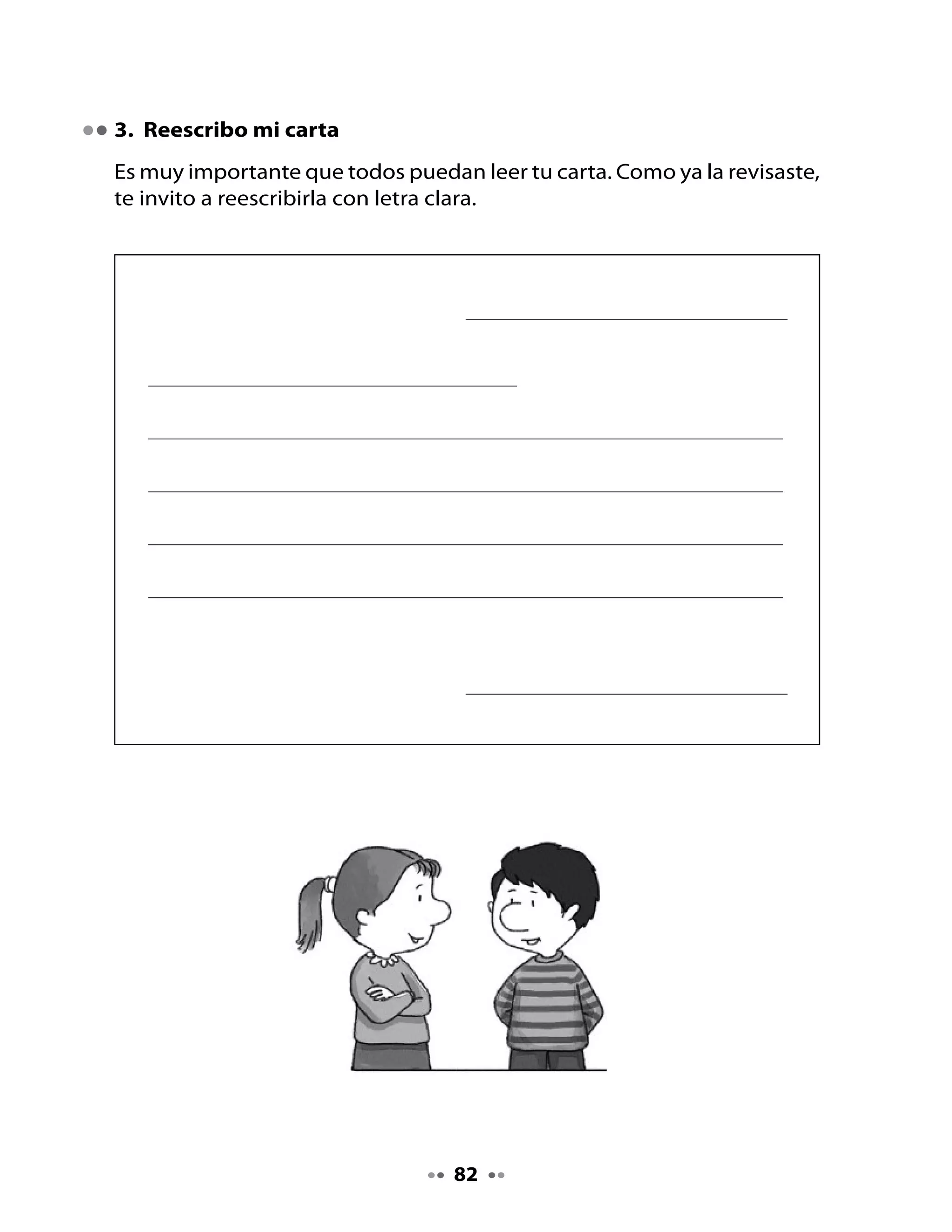 4. Escribamos el sobre

Ahora	escribiremos	el	sobre	de	la	carta.

¿Qué se escribe en el sobre?




          Destinatario	¿A	quién	le	escribo?


          Dirección	¿A	qué	lugar?




                   Remitente	¿Quién	envía	la	carta?	
                             ¿Dónde	vive?




Lee	en	voz	alta	tu	carta	y	escucha	la	que	escribieron	tus	compañeros.	No	
olvides	que	estas	cartas	aparecerán	en	la	revista	que	estás	preparando	
con	tu	curso.



                                    83
 