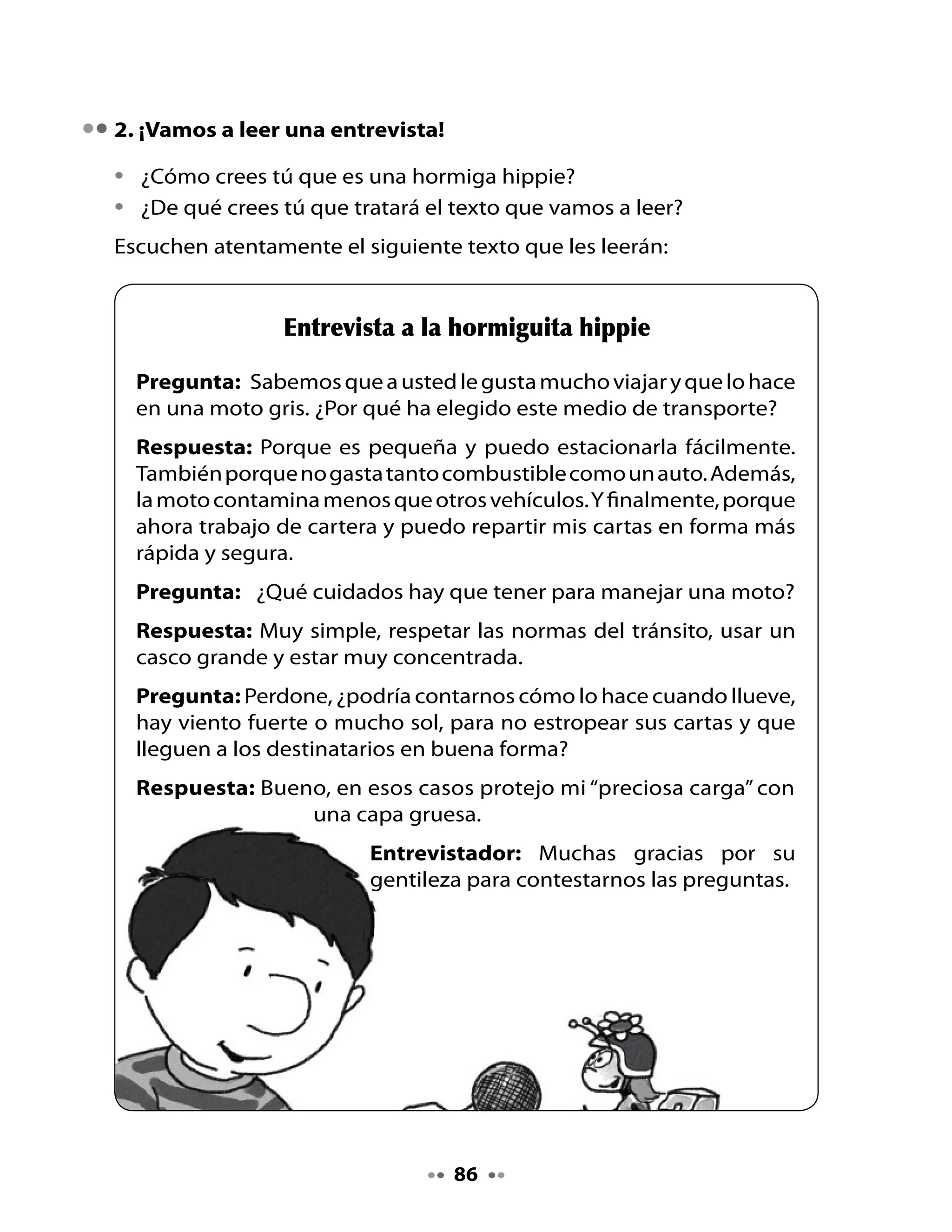 Comentemos

•	 ¿Por	qué	la	Hormiguita	hippie	usa	una	moto	como	medio	de	transporte?
•	 ¿Por	qué	la	Hormiguita	hippie	dice	que	para	conducir	una	moto	hay	
   que	estar	muy	concentrada?
•	 ¿Qué	quiere	decir	la	Hormiguita	hippie	cuando	habla	de	su	“preciosa	
   carga”?

3. Lectura compartida

•	   Observa	las	ilustraciones	:	¿De	que	se	irá	a	tratar	este	texto?
•	   ¿Qué	tipo	de	texto	es?	¿Será	una	receta?	¿Una	entrevista?


                              Un viaje de sueño
                                 Sonia	Jorquera	C.

        Grillo	grillón
        recibió	una		invitación
        para	visitar	Groenlandia,
        de	las	islas,	la	mayor.
        Allí	verá	grandes	glaciares,
        y	mágicas	nubes	en	el	cielo.
        Estará	en	el	lugar	del	planeta
        que	vive	cubierto	de	hielo.
        También		podrá	entrevistar
        a	algún	personaje	especial.
        ¡Tendrá	que	hablar	en	danés!
        ¡Y	también	en	groenlandés!
        Pero	en	esa	tierra	de	vikingos
        lo	que	será	de	ensueño
        es	que	recorrerá	distancias	
        que	se	miden	en	sinik*	o	sueños.


*Sinik:	Las	distancias	en	Groenlandia	se	miden	en	sinik	o	sueños,	es	decir,	el	número	
de	noches	que	dura	un	viaje.	(En	www.wikipedia.org/wiki/Groenlandia)


                                         87
 