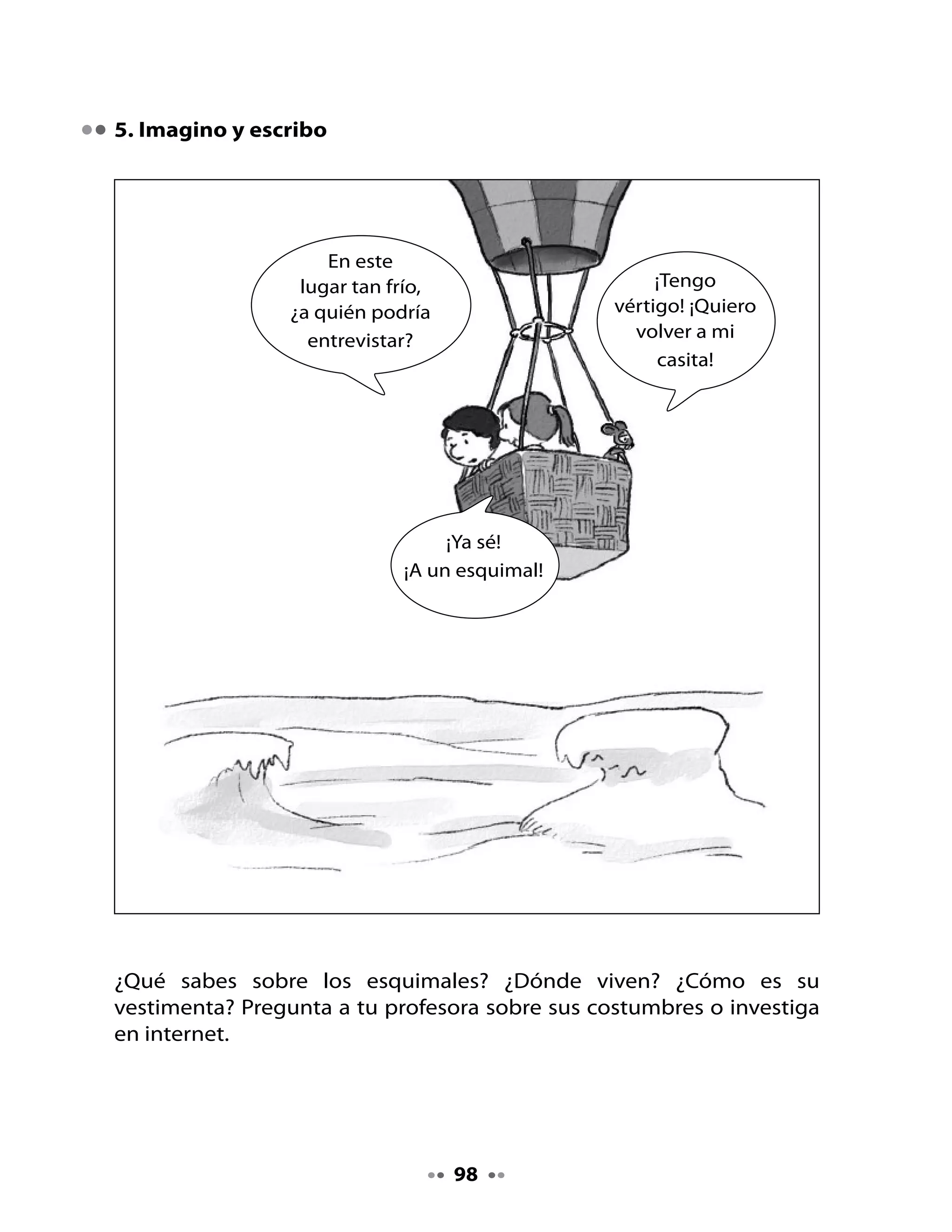 •	   Imagina	 que	 Grillo	 grillón	 se	 encuentra	 en	 Groenlandia	 con	 un	
     esquimal.	¿Qué	crees	tú	que	le	preguntaría?	¿De	qué	conversarían?
•	   Inventa	los	diálogos	entre	Grillo	grillón	y	un	esquimal.




                                      99
 
