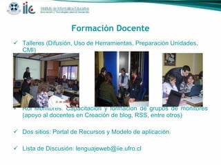 Formación Docente Talleres (Difusión, Uso de Herramientas, Preparación Unidades, CMI) Rol Monitores: Capacitación y formación de grupos de monitores (apoyo al docentes en Creación de blog, RSS, entre otros) Dos sitios: Portal de Recursos y Modelo de aplicación. Lista de Discusión: lenguajeweb@iie.ufro.cl 
