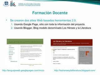 Formación Docente Se crearon  dos sitios Web basados herramientas 2.0.   Usando Google Page, sitio con toda la información del proyecto . Usando Blogger, Blog modelo denominado Los Héroes y la Literatura   http://lenguajeweb.googlepages.com/inicio   http://losheroesylaliteratura.blogspot.com /   