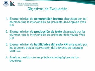 Objetivos de Evaluación Evaluar el nivel de  comprensión lectora  alcanzado por los alumnos tras la intervención del proyecto de Lenguaje Web 2.0.  Evaluar el nivel de  producción de texto  alcanzado por los alumnos tras la intervención del proyecto de lenguaje Web 2.0. Evaluar el nivel de  habilidades del siglo XXI  alcanzado por los alumnos tras la intervención del proyecto de lenguaje Web 2.0. Analizar cambios en las prácticas pedagógicas de los docentes. 