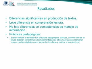 Resultados Diferencias significativas en producción de textos.  Leve diferencia en comprensión lectora. No hay diferencias en competencias de manejo de información. Prácticas pedagógicas Si bien tienden a defender sus prácticas pedagógicas clásicas, asumen que en el futuro deberán enfrentarse a la implementación de otras nuevas que incorporen nuevos medios digitales como forma de vincularse y motivar a sus alumnos. 