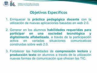 Objetivos Específicos Enriquecer la  práctica pedagógica docente  con la utilización de nuevas aplicaciones basadas en web 2.0.  Generar en los alumnos  habilidades requeridas para participar en una sociedad tecnológica y digitalmente alfabetizada , a través de la participación activa en variadas situaciones comunicativas construidas sobre web 2.0.  Fortalecer las habilidades de  comprensión lectora  y  producción texto  en alumnos a través de la utilización nuevas formas de comunicación que ofrecen las TIC. 