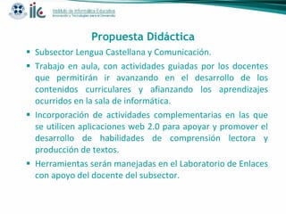 Propuesta Didáctica Subsector Lengua Castellana y Comunicación. Trabajo en aula, con actividades guiadas por los docentes que permitirán ir avanzando en el desarrollo de los contenidos curriculares y afianzando los aprendizajes ocurridos en la sala de informática. Incorporación de actividades complementarias en las que se utilicen aplicaciones web 2.0 para apoyar y promover el desarrollo de habilidades de comprensión lectora y producción de textos.  Herramientas serán manejadas en el Laboratorio de Enlaces con apoyo del docente del subsector. 
