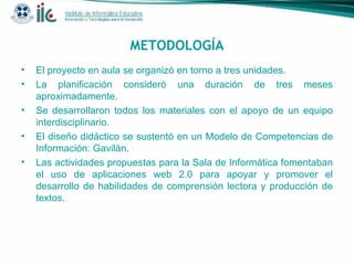 METODOLOGÍA El proyecto en aula se organizó en torno a tres unidades. La planificación consideró una duración de tres meses aproximadamente. Se desarrollaron todos los materiales con el apoyo de un equipo interdisciplinario. El diseño didáctico se sustentó en un Modelo de Competencias de Información: Gavilán. Las actividades propuestas para la Sala de Informática fomentaban el uso de aplicaciones web 2.0 para apoyar y promover el desarrollo de habilidades de comprensión lectora y producción de textos.  