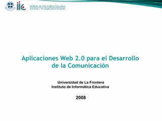 Aplicaciones Web 2.0 para el Desarrollo de la Comunicación Universidad de La Frontera Instituto de Informática Educativa  2008 