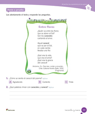 noventa y nueve
Identiﬁcar las características de los poemas
Ponte a prueba
Lee atentamente el texto y responde las preguntas.
Entre flores
¿Quién va entre las flores
que se abren al Sol?
Son los caracoles
cantando al amor.
Aquel caracol
que va por el Sol,
en cada ramita
llevaba una flor.
¡Qué viva la vida,
que viva el amor!
¡Qué viva la gracia
del caracol!
Anónimo. En: Para leer, contar y encantar...
Chile: Editorial Andrés Bello, 2010.
(Fragmento)
1.	 ¿Cómo se siente el caracol del poema? Aplicar
A	 Agradecido B	 Contento C	 Triste
2.	 ¿Qué palabras riman con caracoles y caracol? Aplicar
99
 