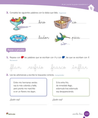 Leer y escribir los grupos consonánticos fl - fr
_ciento _tres
3.	 Completa las siguientes palabras con la sílaba que falta. Organizar
_tero
_tador _pica
_co
Ponte a prueba
1.	 Repasa con las palabras que se escriban con fr y con , las que se escriban con fl.
Reconocer
_co
Entre mis hermanas verdes
soy la más colorida y bella,
pero pronto me marchito
si en un florero me dejan.
Si te entra frío,
de inmediato llego,
estornudo tras estornudo
voy desapareciendo.
_flan _resfrío _frasco _inflar
2.	 Lee las adivinanzas y escribe la respuesta correcta. Comprender
¿Quién soy? ¿Quién soy?
103
 