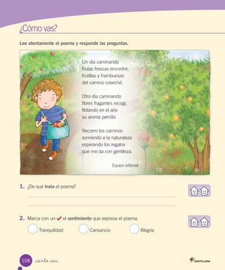 ¿Cómo vas?
_ciento _seis
Lee atentamente el poema y responde las preguntas.
Un día caminando
frutas frescas encontré,
frutillas y frambuesas
del camino coseché.
Otro día caminando
flores fragantes recogí,
flotando en el aire
su aroma percibí.
Recorro los caminos
sonriendo a la naturaleza
esperando los regalos
que me da con gentileza.
Equipo editorial
1.	 ¿De qué trata el poema?
2.	 Marca con un el sentimiento que expresa el poema.
Tranquilidad Cansancio Alegría
106
 