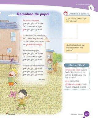 Comprender poemas
_ciento nueve
¿Cuál es la palabra que
más se repite en este
poema?
¿Qué colores crees tú que
son “alegres”?
Durante la lectura
remolino de papel: juguete
hecho de una cruz o una
estrella de papel, que gira
con el viento.
girar: dar vueltas.
girando al compás: dando
vueltas siguiendo el ritmo.
¿Qué significa?
Remolino de papel
Remolino de papel,
gira, gira, gira sin volver.
De colores verde y gris,
gira, gira, gira, gira así.
Por los campos y la ciudad
tus colores alegres van;
por las calles y ventanas
vas girando al compás.
Remolino de papel,
gira, gira, gira sin volver.
De colores verde y gris,
gira, gira, gira, gira así.
Y los niños van cantando
gira, gira, gira, gira así,
gira, gira, gira, gira más,
gira, gira, gira, gira más.
Mazapán
109
 