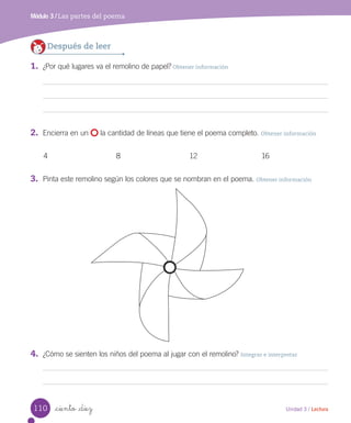 Módulo 3 / Las partes del poema
_ciento _diez
Después de leer
1.	 ¿Por qué lugares va el remolino de papel? Obtener información
2.	 Encierra en un la cantidad de líneas que tiene el poema completo. Obtener información
4 8 12 16
3.	 Pinta este remolino según los colores que se nombran en el poema. Obtener información
4.	 ¿Cómo se sienten los niños del poema al jugar con el remolino? Integrar e interpretar
110 Unidad 3 / Lectura
 